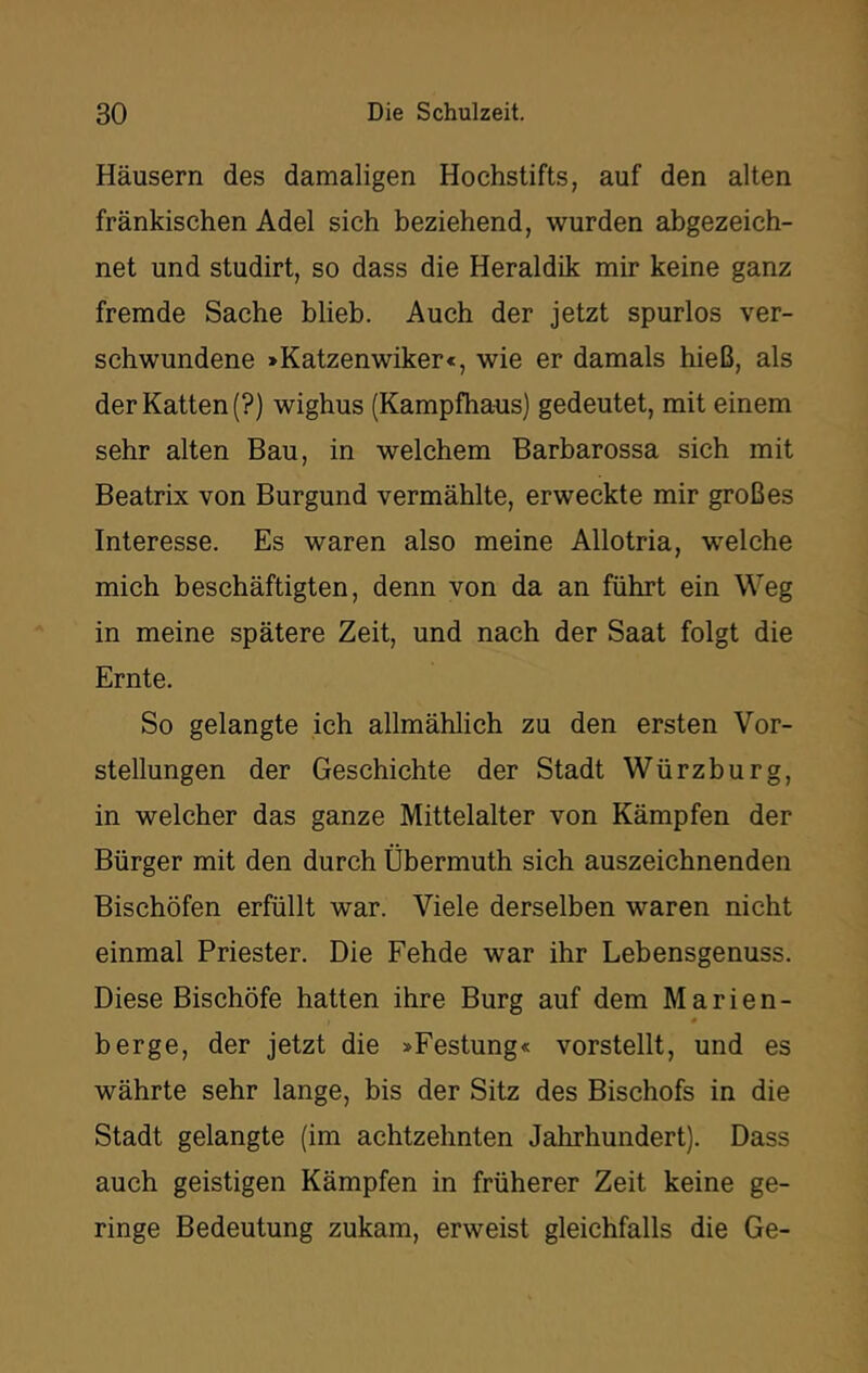 Häusern des damaligen Hochstifts, auf den alten fränkischen Adel sich beziehend, wurden abgezeich- net und studirt, so dass die Heraldik mir keine ganz fremde Sache blieb. Auch der jetzt spurlos ver- schwundene >Katzenwiker<, wie er damals hieß, als derKatten(?) wighus (Kampfhaus) gedeutet, mit einem sehr alten Bau, in welchem Barbarossa sich mit Beatrix von Burgund vermählte, erweckte mir großes Interesse. Es waren also meine Allotria, welche mich beschäftigten, denn von da an führt ein Weg in meine spätere Zeit, und nach der Saat folgt die Ernte. So gelangte ich allmählich zu den ersten Vor- stellungen der Geschichte der Stadt Würzburg, in welcher das ganze Mittelalter von Kämpfen der Bürger mit den durch Übermuth sich auszeichnenden Bischöfen erfüllt war. Viele derselben waren nicht einmal Priester. Die Fehde war ihr Lebensgenuss. Diese Bischöfe hatten ihre Burg auf dem Marien- berge, der jetzt die »Festung« vorstellt, und es währte sehr lange, bis der Sitz des Bischofs in die Stadt gelangte (im achtzehnten Jahrhundert). Dass auch geistigen Kämpfen in früherer Zeit keine ge- ringe Bedeutung zukam, erweist gleichfalls die Ge-