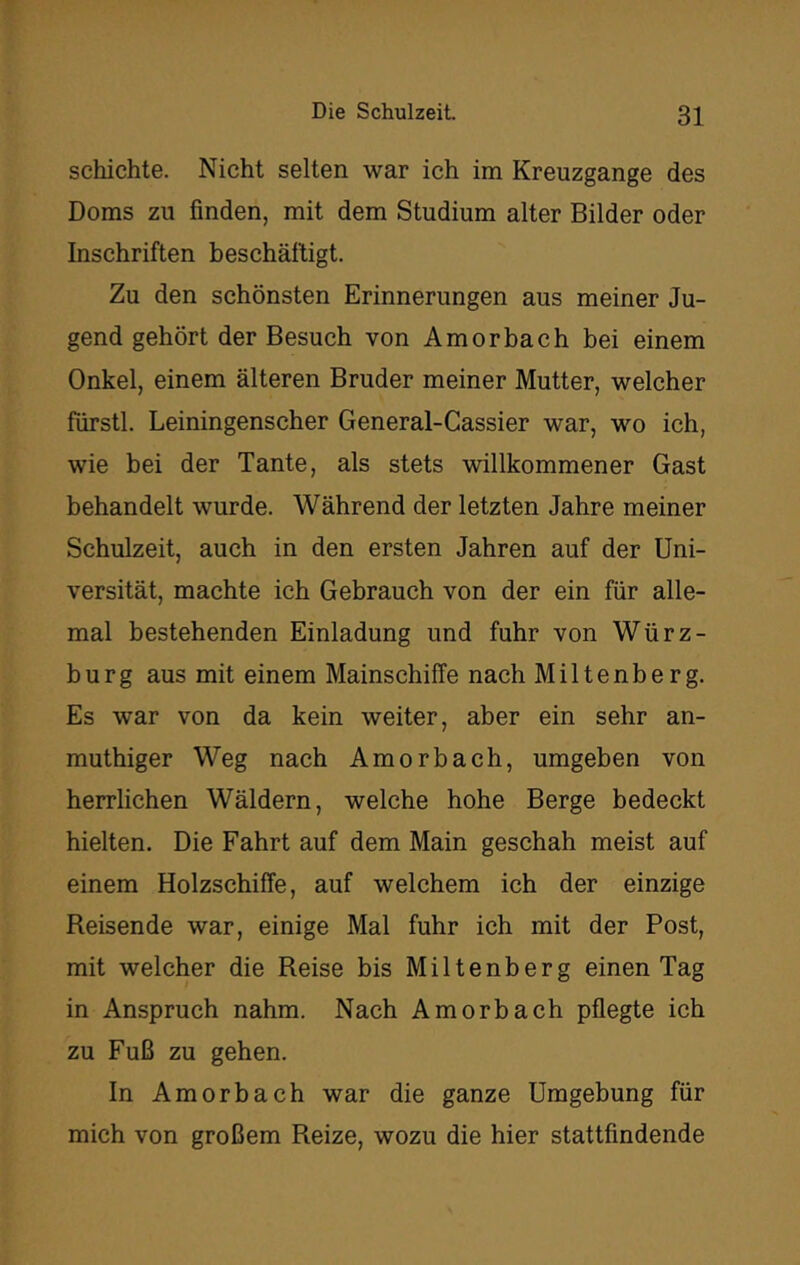 schichte. Nicht selten war ich im Kreuzgange des Doms zu finden, mit dem Studium alter Bilder oder Inschriften beschäftigt. Zu den schönsten Erinnerungen aus meiner Ju- gend gehört der Besuch von Amorbach bei einem Onkel, einem älteren Bruder meiner Mutter, welcher fürstl. Leiningenscher General-Cassier war, wo ich, wie bei der Tante, als stets willkommener Gast behandelt wurde. Während der letzten Jahre meiner Schulzeit, auch in den ersten Jahren auf der Uni- versität, machte ich Gebrauch von der ein für alle- mal bestehenden Einladung und fuhr von Würz- burg aus mit einem Mainschiffe nach Miltenberg. Es war von da kein weiter, aber ein sehr an- muthiger Weg nach Amorbach, umgeben von herrlichen Wäldern, welche hohe Berge bedeckt hielten. Die Fahrt auf dem Main geschah meist auf einem Holzschiffe, auf welchem ich der einzige Reisende war, einige Mal fuhr ich mit der Post, mit welcher die Reise bis Miltenberg einen Tag in Anspruch nahm. Nach Amorbach pflegte ich zu Fuß zu gehen. In Amorbach war die ganze Umgebung für mich von großem Reize, wozu die hier stattfindende