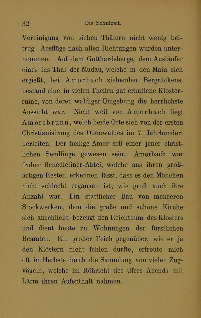 Vereinigung von sieben Thälern nicht wenig bei- trug. Ausflüge nach allen Richtungen wurden unter- nommen. Auf dem Gotthardsberge, dem Ausläufer eines ins Thal der Mudau, welche in den Main sich ergießt, bei Amorbach ziehenden Bergrückens, bestand eine in vielen Theilen gut erhaltene Kloster- ruine, von deren waldiger Umgebung die herrlichste Aussicht war. Nicht weit von Amorbach liegt Amorsbrunn, welch beide Orte sich von der ersten Christianisirung des Odenwaldes im 7. Jahrhundert herleiten. Der heilige Amor soll einer jener christ- lichen Sendlinge gewesen sein. Amorbach war früher Benedictiner-Abtei, welche aus ihren groß- artigen Resten erkennen lässt, dass es den Mönchen nicht schlecht ergangen ist, wie groß auch ihre Anzahl war. Ein stattlicher Bau von mehreren Stockwerken, dem die große und schöne Kirche sich anschließt, bezeugt den Reichthum des Klosters und dient heute zu Wohnungen der fürstlichen Beamten. Ein großer Teich gegenüber, wie er ja den Klöstern nicht fehlen durfte, erfreute mich oft im Herbste durch die Sammlung von vielen Zug- vögeln, welche im Röhricht des Ufers Abends mit Lärm ihren Aufenthalt nahmen.