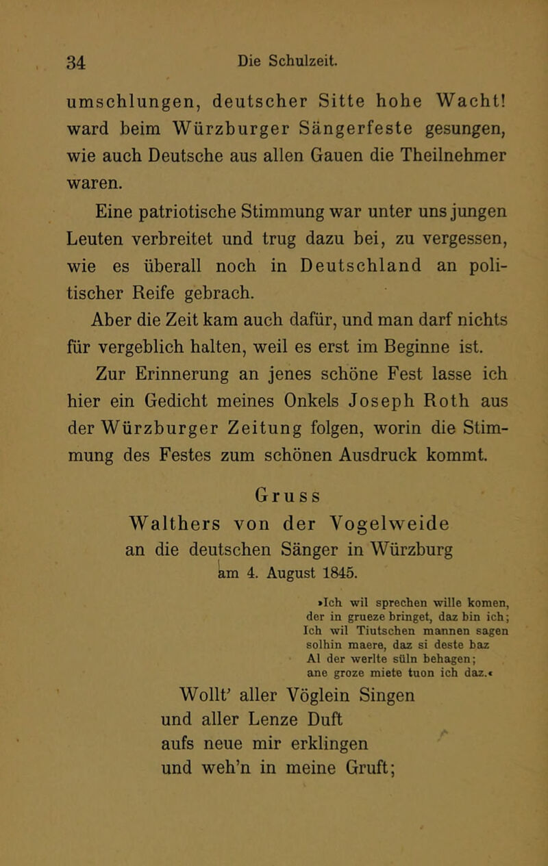 umschlungen, deutscher Sitte hohe Wacht! ward beim Würzburger Sängerfeste gesungen, wie auch Deutsche aus allen Gauen die Theilnehmer waren. Eine patriotische Stimmung war unter uns jungen Leuten verbreitet und trug dazu bei, zu vergessen, wie es überall noch in Deutschland an poli- tischer Reife gebrach. Aber die Zeit kam auch dafür, und man darf nichts für vergeblich halten, weil es erst im Beginne ist. Zur Erinnerung an jenes schöne Fest lasse ich hier ein Gedicht meines Onkels Joseph Roth aus der Würzburger Zeitung folgen, worin die Stim- mung des Festes zum schönen Ausdruck kommt. Gruss Walthers von der Vogelvveide an die deutschen Sänger in Würzburg am 4. August 1845. »Ich wil sprechen wille komen, der in grueze bringet, daz bin ich; Ich wil Tiutschen mannen sagen solhin maere, daz si deste baz Al der werlte süln behagen; ane groze miete tuen ich daz.» WollF aller Vöglein Singen und aller Lenze Duft aufs neue mir erklingen und weh’n in meine Gruft;