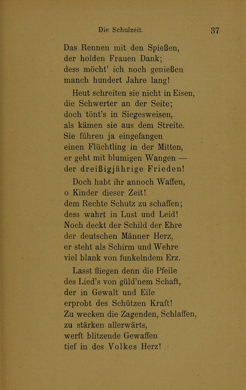 Das Rennen mit den Spießen, der holden Frauen Dank; dess möcht’ ich noch genießen manch hundert Jahre lang! Heut schreiten sie nicht in Eisen, die Schwerter an der Seite; doch tönt’s in Siegesweisen, als kämen sie aus dem Streite. Sie führen ja eingefangen einen Flüchtling in der Mitten, er geht mit blumigen Wangen — der dreißigjährige Frieden! Doch habt ihr annoch Waffen, 0 Kinder dieser Zeit! dem Rechte Schutz zu schaffen; dess wahrt in Lust und Leid! Noch deckt der Schild der Ehre der deutschen Männer Herz, er steht als Schirm und Wehre viel blank von funkelndem Erz. Lasst fliegen denn die Pfeile des Lied’s von güld’nem Schaft, der in Gewalt und Eile erprobt des Schützen Kraft! Zu wecken die Zagenden, Schlaffen, zu stärken allerwärts, werft blitzende Gewaffen tief in des Volkes Herz!