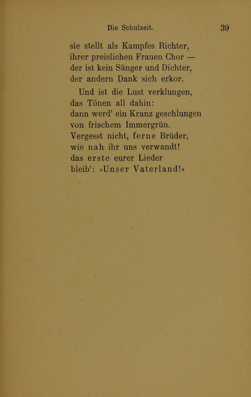 sie stellt als Kampfes Richter, ihrer preislichen Frauen Chor — der ist kein Sänger und Dichter, der andern Dank sich erkor. Und ist die Lust verklungen, das Tönen all dahin: dann werd’ ein Kranz geschlungen von frischem Immergrün. Vergesst nicht, ferne Brüder, wie nah ihr uns verwandt! das erste eurer Lieder bleib’: »Unser Vaterland!«