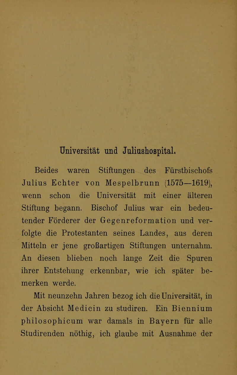 Universität und Juliusliospital. Beides waren Stiftungen des Fürstbischofs Julius Echter von Mespelbrunn (1575—1619), wenn schon die Universität mit einer älteren Stiftung begann. Bischof Julius war ein bedeu- tender Förderer der Gegenreformation und ver- folgte die Protestanten seines Landes, aus deren Mitteln er jene großartigen Stiftungen unternahm. An diesen blieben noch lange Zeit die Spuren ihrer Entstehung erkennbar, wie ich später be- merken werde. Mit neunzehn Jahren bezog ich die Universität, in der Absicht Me di ein zu studiren. Ein Biennium philosophicum war damals in Bayern für alle Studirenden nöthig, ich glaube mit Ausnahme der