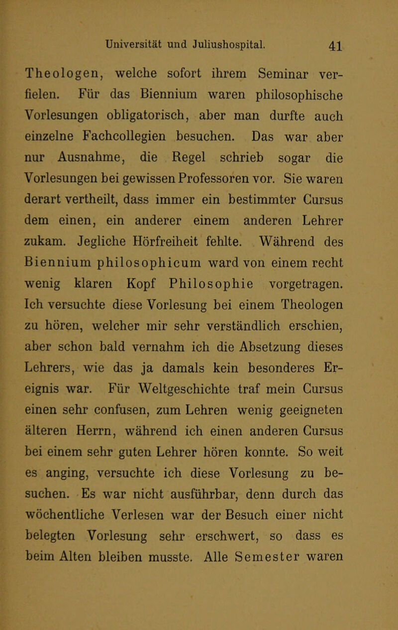 Theologen, welche sofort ihrem Seminar ver- fielen. Für das Biennium waren philosophische Vorlesungen obligatorisch, aber man durfte auch einzelne Fachcollegien besuchen. Das war aber nur Ausnahme, die Regel schrieb sogar die Vorlesungen bei gewissen Professoren vor. Sie waren derart vertheilt, dass immer ein bestimmter Gursus dem einen, ein anderer einem anderen Lehrer zukam. Jegliche Hörfreiheit fehlte. Während des Biennium philosophicum ward von einem recht wenig klaren Kopf Philosophie vorgetragen. Ich versuchte diese Vorlesung bei einem Theologen zu hören, welcher mir sehr verständlich erschien, aber schon bald vernahm ich die Absetzung dieses Lehrers, wie das ja damals kein besonderes Er- eignis war. Für Weltgeschichte traf mein Gursus einen sehr confusen, zum Lehren wenig geeigneten älteren Herrn, während ich einen anderen Gursus bei einem sehr guten Lehrer hören konnte. So weit es anging, versuchte ich diese Vorlesung zu be- suchen. Es war nicht ausführbar, denn durch das wöchentliche Verlesen war der Besuch einer nicht belegten Vorlesung sehr erschwert, so dass es beim Alten bleiben musste. Alle Semester waren