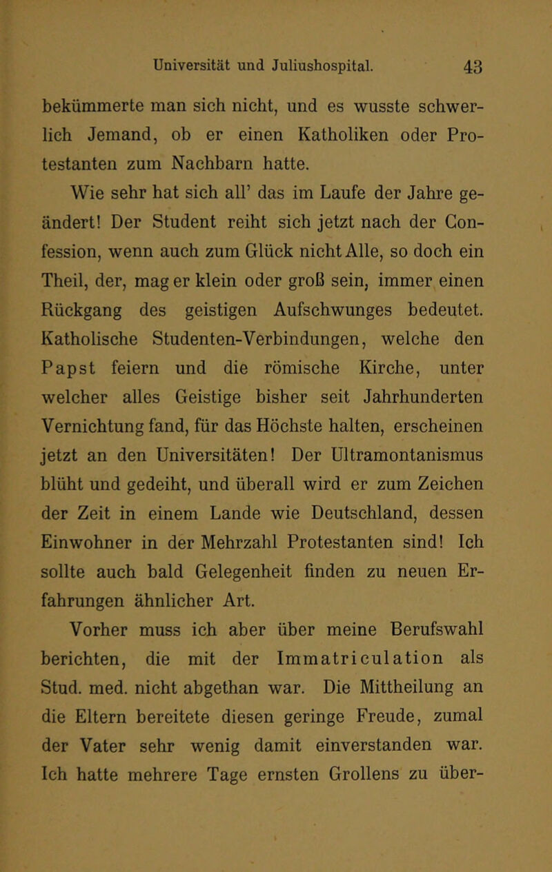 bekümmerte man sich nicht, und es wusste schwer- lich Jemand, ob er einen Katholiken oder Pro- testanten zum Nachbarn hatte. Wie sehr hat sich all’ das im Laufe der Jahre ge- ändert! Der Student reiht sich jetzt nach der Gon- fession, wenn auch zum Glück nicht Alle, so doch ein Theil, der, mag er klein oder groß sein, immer einen Rückgang des geistigen Aufschwunges bedeutet. Katholische Studenten-Verbindungen, welche den Papst feiern und die römische Kirche, unter welcher alles Geistige bisher seit Jahrhunderten Vernichtung fand, für das Höchste halten, erscheinen jetzt an den Universitäten! Der ültramontanismus blüht und gedeiht, und überall wird er zum Zeichen der Zeit in einem Lande wie Deutschland, dessen Einwohner in der Mehrzahl Protestanten sind! Ich sollte auch bald Gelegenheit finden zu neuen Er- fahrungen ähnlicher Art. Vorher muss ich aber über meine Berufswahl berichten, die mit der Immatriculation als Stud. med. nicht abgethan war. Die Mittheilung an die Eltern bereitete diesen geringe Freude, zumal der Vater sehr wenig damit einverstanden war. Ich hatte mehrere Tage ernsten Grollens zu über-