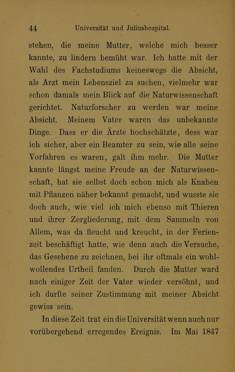 stehen, die meine Mutter, welche mich besser kannte, zu lindern bemüht war. Ich hatte mit der Wahl des Fachstudiums keineswegs die Absicht, als Arzt mein Lebensziel zu suchen, vielmehr war schon damals mein Blick auf die Naturwissenschaft gerichtet. Naturforscher zu werden war meine Absicht. Meinem Vater waren das unbekannte Dinge. Dass er die Ärzte hochschätzte, dess war ich sicher, aber ein Beamter zu sein, wie alle seine Vorfahren es waren, galt ihm mehr. Die Mutter kannte längst meine Freude an der Naturwissen- schaft, hat sie selbst doch schon mich als Knaben mit Pflanzen näher bekannt gemacht, und wusste sie doch auch, wie viel ich mich ebenso mit Thieren und ihrer Zergliederung, mit dem Sammeln von Allem, was da fleucht und kreucht, in der Ferien- zeit beschäftigt hatte, wie denn auch die Versuche, das Gesehene zu zeichnen, bei ihr oftmals ein wohl- wollendes Urtheil fanden. Durch die Mutter ward nach einiger Zeit der Vater wieder versöhnt, und ich durfte seiner Zustimmung mit meiner Absicht gewiss sein. In diese Zeit trat ein die Universität wenn auch nur vorübergehend erregendes Ereignis. Im Mai 1847