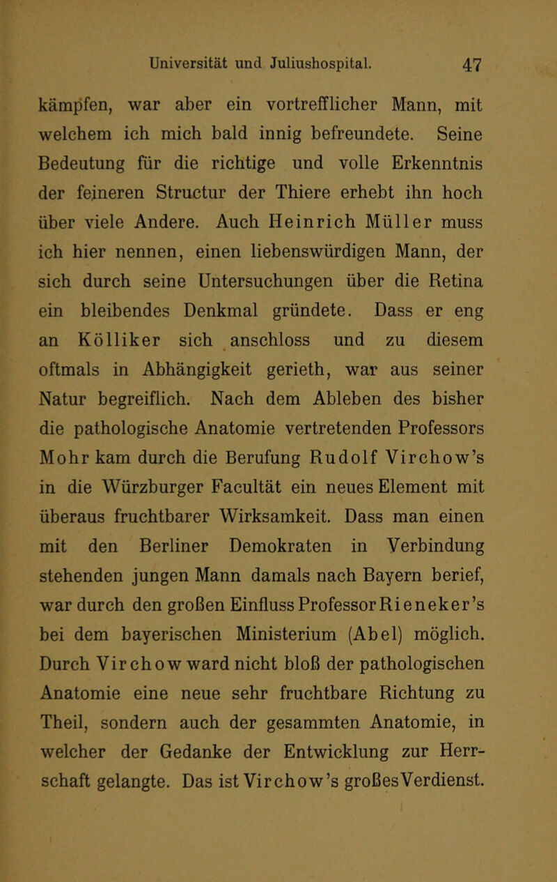 kämpfen, war aber ein vortrefflicher Mann, mit welchem ich mich bald innig befreundete. Seine Bedeutung für die richtige und volle Erkenntnis der feineren Structur der Thiere erhebt ihn hoch über viele Andere. Auch Heinrich Müller muss ich hier nennen, einen liebenswürdigen Mann, der sich durch seine Untersuchungen über die Retina ein bleibendes Denkmal gründete. Dass er eng an Kölliker sich anschloss und zu diesem oftmals in Abhängigkeit gerieth, war aus seiner Natur begreiflich. Nach dem Ableben des bisher die pathologische Anatomie vertretenden Professors Mohr kam durch die Berufung Rudolf Virchow’s in die Würzburger Facultät ein neues Element mit überaus fruchtbarer Wirksamkeit. Dass man einen mit den Berliner Demokraten in Verbindung stehenden jungen Mann damals nach Bayern berief, war durch den großen Einfluss Professor Ri eneker’s bei dem bayerischen Ministerium (Abel) möglich. Durch Vir chow ward nicht bloß der pathologischen Anatomie eine neue sehr fruchtbare Richtung zu Theil, sondern auch der gesammten Anatomie, in welcher der Gedanke der Entwicklung zur Herr- schaft gelangte. Das ist Virchow’s groß es Verdienst.