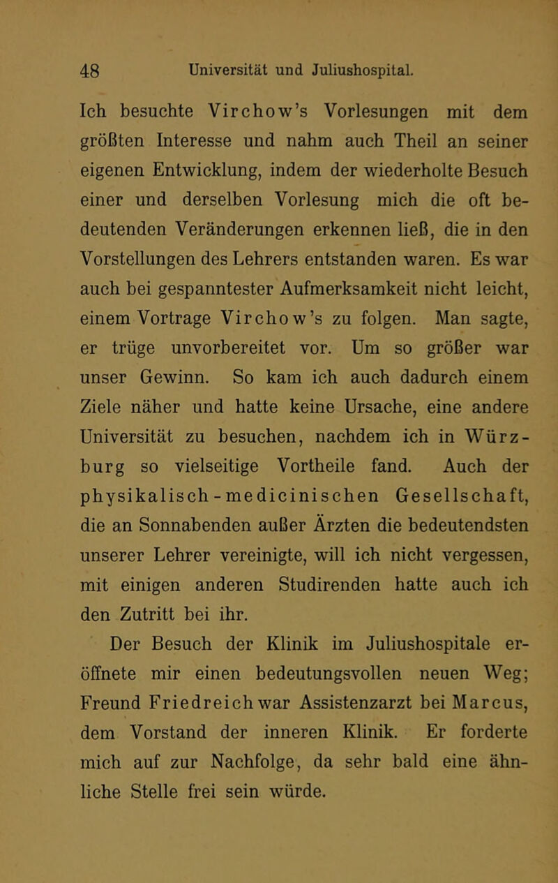 Ich besuchte Virchow’s Vorlesungen mit dem größten Interesse und nahm auch Theil an seiner eigenen Entwicklung, indem der wiederholte Besuch einer und derselben Vorlesung mich die oft be- deutenden Veränderungen erkennen ließ, die in den Vorstellungen des Lehrers entstanden waren. Es war auch bei gespanntester Aufmerksamkeit nicht leicht, einem Vortrage Virchow’s zu folgen. Man sagte, er trüge unvorbereitet vor. Um so größer war unser Gewinn. So kam ich auch dadurch einem Ziele näher und hatte keine Ursache, eine andere Universität zu besuchen, nachdem ich in Würz- burg so vielseitige Vortheile fand. Auch der physikalisch - medicinischen Gesellschaft, die an Sonnabenden außer Ärzten die bedeutendsten unserer Lehrer vereinigte, will ich nicht vergessen, mit einigen anderen Studirenden hatte auch ich den Zutritt bei ihr. Der Besuch der Klinik im Juliushospitale er- öffnete mir einen bedeutungsvollen neuen Weg; Freund Friedreich war Assistenzarzt bei Marcus, dem Vorstand der inneren Klinik. Er forderte mich auf zur Nachfolge, da sehr bald eine ähn- liche Stelle frei sein würde.