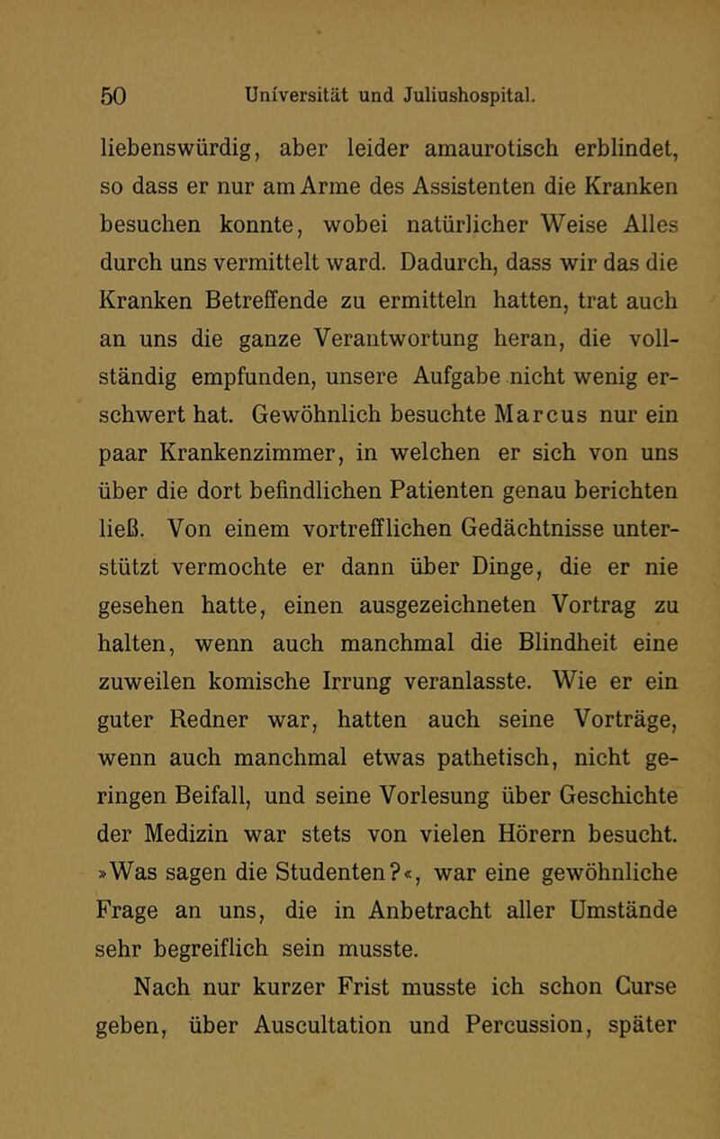 liebenswürdig, aber leider amaurotisch erblindet, so dass er nur am Arme des Assistenten die Kranken besuchen konnte, wobei natürlicher Weise Alles durch uns vermittelt ward. Dadurch, dass wir das die Kranken Betreffende zu ermitteln hatten, trat auch an uns die ganze Verantwortung heran, die voll- ständig empfunden, unsere Aufgabe nicht wenig er- schwert hat. Gewöhnlich besuchte Marcus nur ein paar Krankenzimmer, in welchen er sich von uns über die dort befindlichen Patienten genau berichten ließ. Von einem vortrefflichen Gedächtnisse unter- stützt vermochte er dann über Dinge, die er nie gesehen hatte, einen ausgezeichneten Vortrag zu halten, wenn auch manchmal die Blindheit eine zuweilen komische Irrung veranlasste. Wie er ein guter Redner war, hatten auch seine Vorträge, wenn auch manchmal etwas pathetisch, nicht ge- ringen Beifall, und seine Vorlesung über Geschichte der Medizin war stets von vielen Hörern besucht, »Was sagen die Studenten?«, war eine gewöhnliche Frage an uns, die in Anbetracht aller Umstände sehr begreiflich sein musste. Nach nur kurzer Frist musste ich schon Gurse geben, über Auscultation und Percussion, später