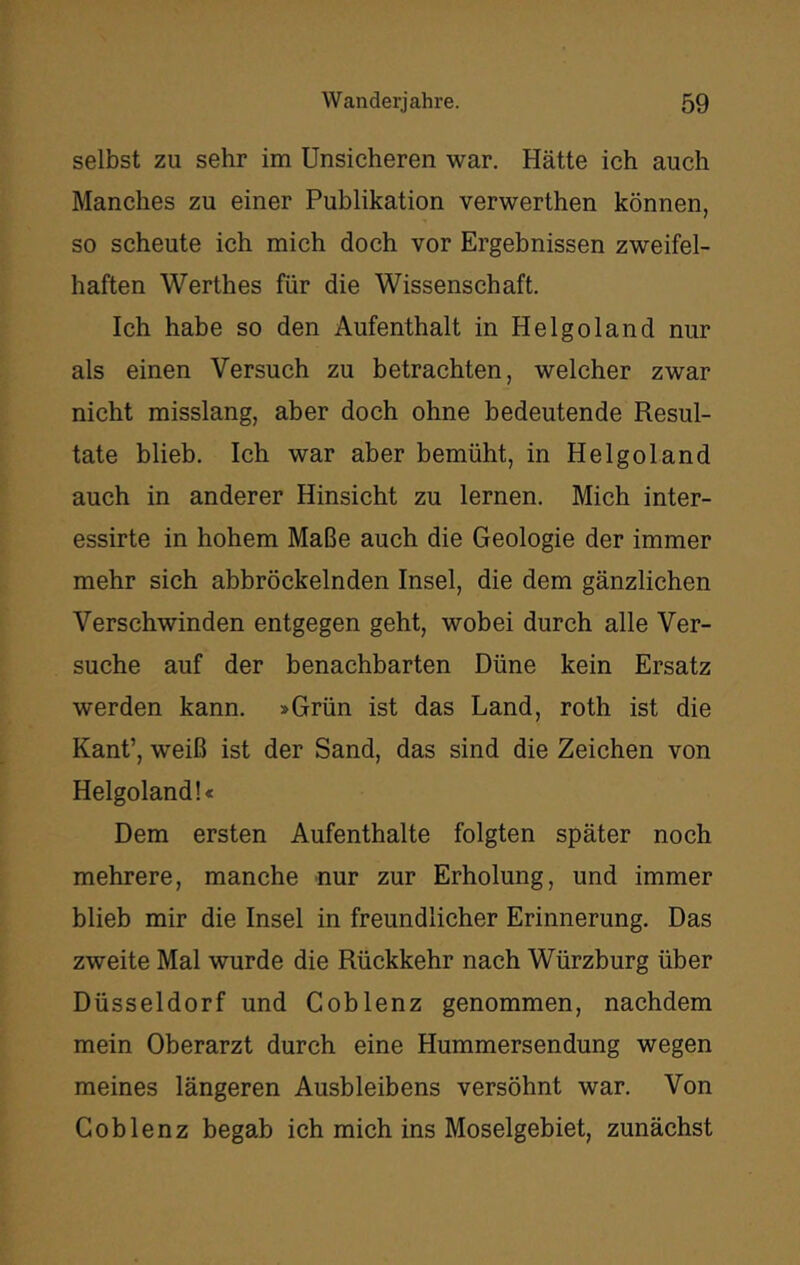 selbst zu sehr im Unsicheren war. Hätte ich auch Manches zu einer Publikation verwerthen können, so scheute ich mich doch vor Ergebnissen zweifel- haften Werthes für die Wissenschaft. Ich habe so den Aufenthalt in Helgoland nur als einen Versuch zu betrachten, welcher zwar nicht misslang, aber doch ohne bedeutende Resul- tate blieb. Ich war aber bemüht, in Helgoland auch in anderer Hinsicht zu lernen. Mich inter- essirte in hohem Maße auch die Geologie der immer mehr sich abbröckelnden Insel, die dem gänzlichen Verschwinden entgegen geht, wobei durch alle Ver- suche auf der benachbarten Düne kein Ersatz werden kann. »Grün ist das Land, roth ist die Kant’, weiß ist der Sand, das sind die Zeichen von Helgoland !< Dem ersten Aufenthalte folgten später noch mehrere, manche nur zur Erholung, und immer blieb mir die Insel in freundlicher Erinnerung. Das zweite Mal wurde die Rückkehr nach Würzburg über Düsseldorf und C ob lenz genommen, nachdem mein Oberarzt durch eine Hummersendung wegen meines längeren Ausbleibens versöhnt war. Von Goblenz begab ich mich ins Moselgebiet, zunächst