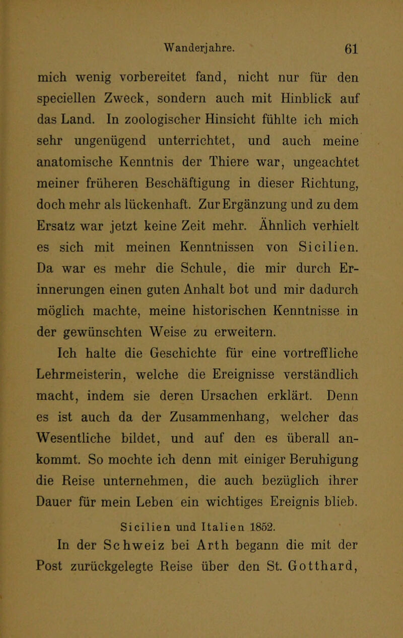 mich wenig vorbereitet fand, nicht nur für den speciellen Zweck, sondern auch mit Hinblick auf das Land. In zoologischer Hinsicht fühlte ich mich sehr ungenügend unterrichtet, und auch meine anatomische Kenntnis der Thiere war, ungeachtet meiner früheren Beschäftigung in dieser Richtung, doch mehr als lückenhaft. Zur Ergänzung und zu dem Ersatz war jetzt keine Zeit mehr. Ähnlich verhielt es sich mit meinen Kenntnissen von Sicilien. Da war es mehr die Schule, die mir durch Er- innerungen einen guten Anhalt bot und mir dadurch möglich machte, meine historischen Kenntnisse in der gewünschten Weise zu erweitern. Ich halte die Geschichte für eine vortreffliche Lehrmeisterin, welche die Ereignisse verständlich macht, indem sie deren Ursachen erklärt. Denn es ist auch da der Zusammenhang, welcher das Wesentliche bildet, und auf den es überall an- kommt. So mochte ich denn mit einiger Beruhigung die Reise unternehmen, die auch bezüglich ihrer Dauer für mein Leben ein wichtiges Ereignis blieb. Sicilien und Italien 1862. In der Schweiz bei Arth begann die mit der Post zurückgelegte Reise über den St. Gotthard,