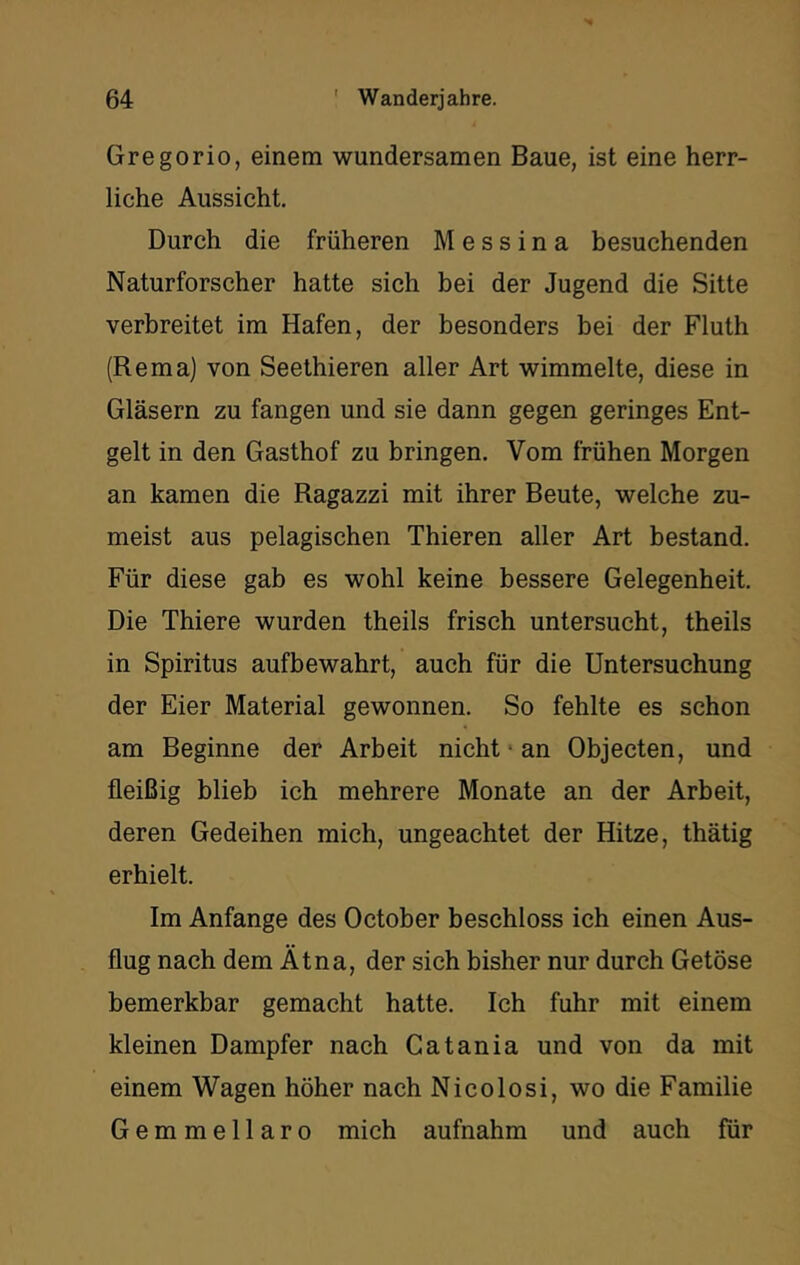 Gregorio, einem wundersamen Baue, ist eine herr- liche Aussicht, Durch die früheren Messina besuchenden Naturforscher hatte sich bei der Jugend die Sitte verbreitet im Hafen, der besonders bei der Fluth (Rema) von Seethieren aller Art wimmelte, diese in Gläsern zu fangen und sie dann gegen geringes Ent- gelt in den Gasthof zu bringen. Vom frühen Morgen an kamen die Ragazzi mit ihrer Beute, welche zu- meist aus pelagischen Thieren aller Art bestand. Für diese gab es wohl keine bessere Gelegenheit. Die Thiere wurden theils frisch untersucht, theils in Spiritus aufbewahrt, auch für die Untersuchung der Eier Material gewonnen. So fehlte es schon am Beginne der Arbeit nicht • an Objecten, und fleißig blieb ich mehrere Monate an der Arbeit, deren Gedeihen mich, ungeachtet der Hitze, thätig erhielt. Im Anfänge des October beschloss ich einen Aus- flug nach dem Ätna, der sich bisher nur durch Getöse bemerkbar gemacht hatte. Ich fuhr mit einem kleinen Dampfer nach Catania und von da mit einem Wagen höher nach Nicolosi, wo die Familie Gemmellaro mich aufnahm und auch für