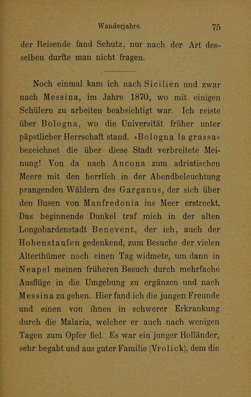 der Reisende fand Schutz, nur nach der Art des- selben durfte man nicht fragen. Noch einmal kam ich nach Sicilien und zwar nach Messina, im Jahre 1870, wo mit einigen Schülern zu arbeiten beabsichtigt war. Ich reiste über Bologna, wo die Universität früher unter päpstlicher Herrschaft stand. »Bologna la grassa« bezeichnet die über diese Stadt verbreitete Mei- nung! Von da nach Ancona zum adriatischen Meere mit den herrlich in der Abendbeleuchtung prangenden Wäldern des Garganus, der sich über den Busen von Manfredonia ins Meer erstreckt. Das beginnende Dunkel traf mich in der alten Longobardenstadt Benevent, der ich, auch der Hohenstaufen gedenkend, zum Besuche der vielen Alterthümer noch einen Tag widmete, um dann in Neapel meinen früheren Besuch durch mehrfache Ausflüge in die Umgebung zu ergänzen und nach Messina zu gehen. Hier fand ich die jungen Freunde und einen von ihnen in schwerer Erkrankung durch die Malaria, welcher er auch nach wenigen Tagen zum Opfer fiel. Es war ein junger Holländer, sehr begabt und aus guter Familie (Vrolick), dem die