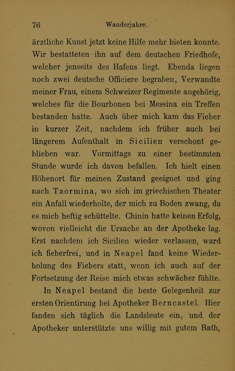 ärztliche Kunst jetzt keine Hilfe mehr bieten konnte. Wir bestatteten ihn auf dem deutschen Friedhofe, welcher jenseits des Hafens liegt. Ebenda liegen noch zwei deutsche Officiere begraben, Verwandte meiner Frau, einem Schweizer Regimente angehörig, welches für die Bourbonen bei Messina ein Treffen bestanden hatte. Auch über mich kam das Fieber in kurzer Zeit, nachdem ich früher auch bei längerem Aufenthalt in Sicilien verschont ge- blieben war. Vormittags zu einer bestimmten Stunde wurde ich davon befallen. Ich hielt einen Höhenort für meinen Zustand geeignet und ging nach Taormina, wo sich im griechischen Theater ein Anfall wiederholte, der mich zu Boden zwang, da es mich heftig schüttelte, Chinin hatte keinen Erfolg, wovon vielleicht die Ursache an der Apotheke lag. Erst nachdem ich Sicilien wieder verlassen, ward ich fieberfrei, und in Neapel fand keine Wieder- holung des Fiebers statt, wenn ich auch auf der Fortsetzung der Reise mich etwas schwächer fühlte. In Neapel bestand die beste Gelegenheit zur erstenOrientirung bei Apotheker Berncastel. Hier fanden sich täglich die Landsleute ein, und der Apotheker unterstützte uns willig mit gutem Rath,