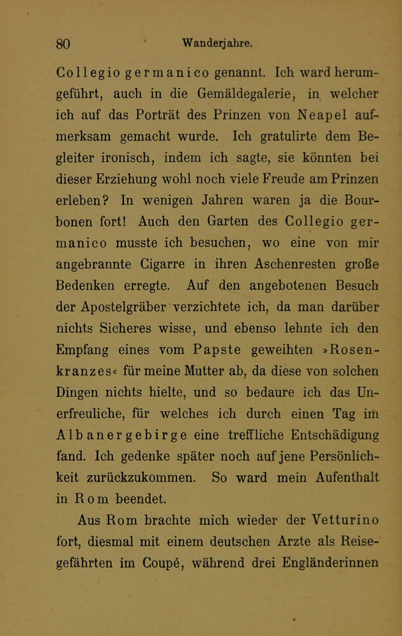 Co 11 eg io germanico genannt. Ich ward herum- geführt, auch in die Gemäldegalerie, in welcher ich auf das Porträt des Prinzen von Neapel auf- merksam gemacht wurde. Ich gratulirte dem Be- gleiter ironisch, indem ich sagte, sie könnten bei dieser Erziehung wohl noch viele Freude am Prinzen erleben? In wenigen Jahren waren ja die Bour- bonen fort! Auch den Garten des Collegio ger- manico musste ich besuchen, wo eine von mir angebrannte Cigarre in ihren Aschenresten große Bedenken erregte. Auf den angebotenen Besuch der Apostelgräber verzichtete ich, da man darüber nichts Sicheres wisse, und ebenso lehnte ich den Empfang eines vom Papste geweihten >Rosen- kranzes« für meine Mutter ab, da diese von solchen Dingen nichts hielte, und so bedaure ich das Un- erfreuliche, für welches ich durch einen Tag im Albanergebirge eine treffliche Entschädigung fand. Ich gedenke später noch auf jene Persönlich- keit zurückzukommen. So ward mein Aufenthalt in Rom beendet. Aus Rom brachte mich wieder der Vetturino fort, diesmal mit einem deutschen Arzte als Reise- gefährten im Coupö, während drei Engländerinnen