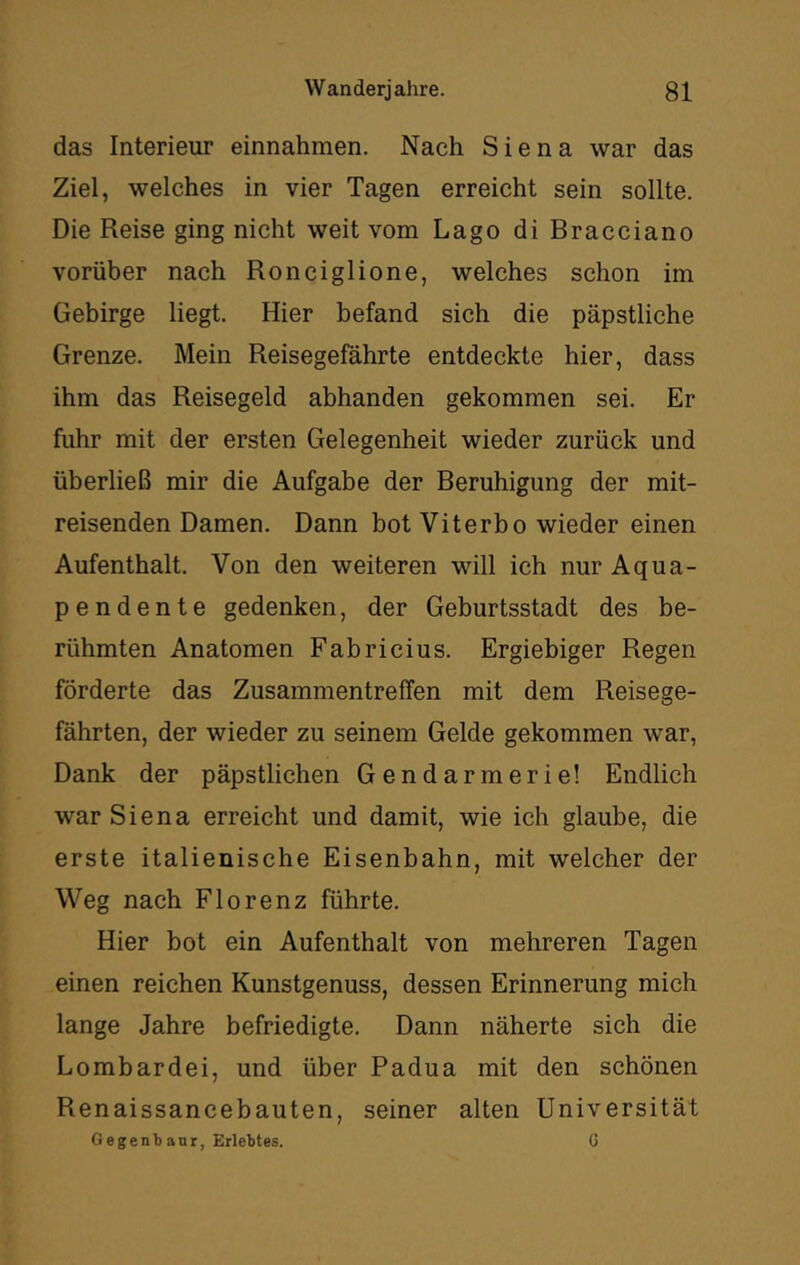 das Interieur einnahmen. Nach Siena war das Ziel, welches in vier Tagen erreicht sein sollte. Die Reise ging nicht weit vom Lago di Bracciano vorüber nach Ronciglione, welches schon im Gebirge liegt. Hier befand sich die päpstliche Grenze. Mein Reisegefährte entdeckte hier, dass ihm das Reisegeld abhanden gekommen sei. Er fuhr mit der ersten Gelegenheit wieder zurück und überließ mir die Aufgabe der Beruhigung der mit- reisenden Damen. Dann bot Viterbo wieder einen Aufenthalt. Von den weiteren will ich nur Aqua- pendente gedenken, der Geburtsstadt des be- rühmten Anatomen Fabricius. Ergiebiger Regen förderte das Zusammentreffen mit dem Reisege- fährten, der wieder zu seinem Gelde gekommen war. Dank der päpstlichen Gendarmerie! Endlich war Siena erreicht und damit, wie ich glaube, die erste italienische Eisenbahn, mit welcher der Weg nach Florenz führte. Hier bot ein Aufenthalt von mehreren Tagen einen reichen Kunstgenuss, dessen Erinnerung mich lange Jahre befriedigte. Dann näherte sich die Lombardei, und über Padua mit den schönen Renaissancebauten, seiner alten Universität Gegenbanr, Erlebtes. G