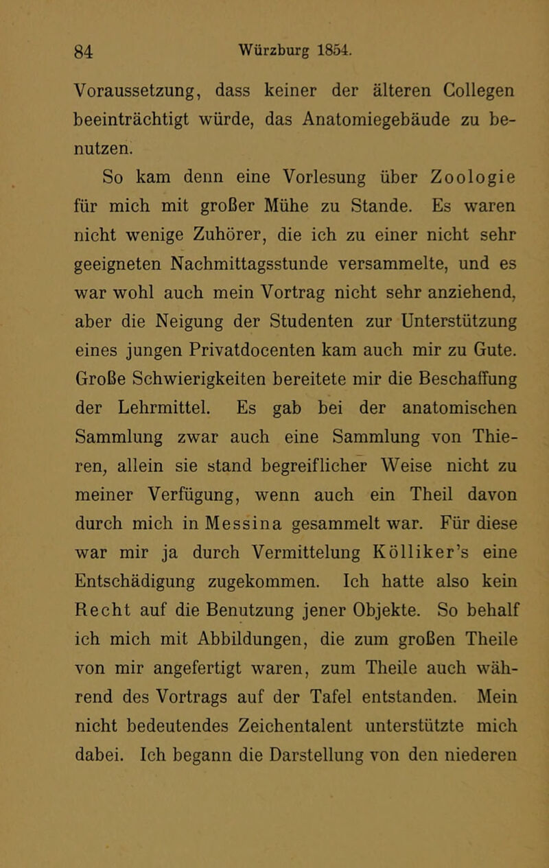 Voraussetzung, dass keiner der älteren Collegen beeinträchtigt würde, das Anatomiegebäude zu be- nutzen. So kam denn eine Vorlesung über Zoologie für mich mit großer Mühe zu Stande. Es waren nicht wenige Zuhörer, die ich zu einer nicht sehr geeigneten Nachmittagsstunde versammelte, und es war wohl auch mein Vortrag nicht sehr anziehend, aber die Neigung der Studenten zur Unterstützung eines jungen Privatdocenten kam auch mir zu Gute. Große Schwierigkeiten bereitete mir die Beschaffung der Lehrmittel. Es gab bei der anatomischen Sammlung zwar auch eine Sammlung von Thie- ren, allein sie stand begreiflicher Weise nicht zu meiner Verfügung, wenn auch ein Theil davon durch mich in Messina gesammelt war. Für diese war mir ja durch Vermittelung Kölliker’s eine Entschädigung zugekommen. Ich hatte also kein Recht auf die Benutzung jener Objekte. So behalf ich mich mit Abbildungen, die zum großen Theile von mir angefertigt waren, zum Theile auch wäh- rend des Vortrags auf der Tafel entstanden. Mein nicht bedeutendes Zeichentalent unterstützte mich dabei. Ich begann die Darstellung von den niederen