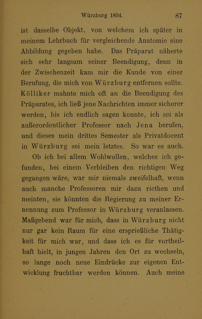 ist dasselbe Objekt, von welchem ich später in meinem Lehrbuch für vergleichende Anatomie eine Abbildung gegeben habe. Das Präparat näherte sich sehr langsam seiner Beendigung, denn in der Zwischenzeit kam mir die Kunde von einer Berufung, die mich von Würzburg entfernen sollte. Kölliker mahnte mich oft an die Beendigung des Präparates, ich ließ jene Nachrichten immer sicherer werden, bis ich endlich sagen konnte, ich sei als außerordentlicher Professor nach Jena berufen, und dieses mein drittes Semester als Privatdocent in Würzburg sei mein letztes. So war es auch. Ob ich bei allem Wohlwollen, welches ich ge- funden, bei einem Verbleiben den richtigen Weg gegangen wäre, war mir niemals zweifelhaft, wenn auch manche Professoren mir dazu riethen und meinten, sie könnten die Regierung zu meiner Er- nennung zum Professor in Würzburg veranlassen. Maßgebend war für mich, dass in Würzburg nicht nur gar kein Raum für eine ersprießliche Thätig- keit für mich war, und dass ich es für vortheil- haft hielt, in jungen Jahren den Ort zu wechseln, so lange noch neue Eindrücke zur eigenen Ent- wicklung fruchtbar werden können. Auch meine