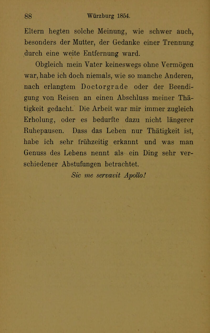 Eltern hegten solche Meinung, wie schwer auch, besonders der Mutter, der Gedanke einer Trennung durch eine weite Entfernung ward. Obgleich mein Vater keineswegs ohne Vermögen war, habe ich doch niemals, wie so manche Anderen, nach erlangtem Doctorgrade oder der Beendi- gung von Reisen an einen Abschluss meiner Thä- tigkeit gedacht. Die Arbeit war mir immer zugleich Erholung, oder es bedurfte dazu nicht längerer Ruhepausen, Dass das Leben nur Thätigkeit ist, habe ich sehr frühzeitig erkannt und was man Genuss des Lebens nennt als ein Ding sehr ver- schiedener Abstufungen betrachtet. Sic me servavit Apollo!