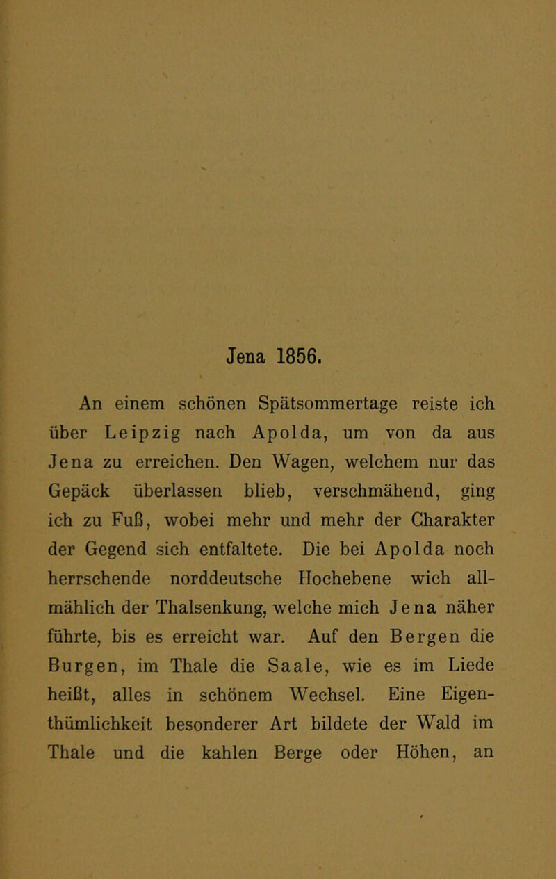 An einem schönen Spätsommertage reiste ich über Leipzig nach Apolda, um von da aus Jena zu erreichen. Den Wagen, welchem nur das Gepäck überlassen blieb, verschmähend, ging ich zu Fuß, wobei mehr und mehr der Charakter der Gegend sich entfaltete. Die bei Apolda noch herrschende norddeutsche Hochebene wich all- mählich der Thalsenkung, welche mich Jena näher führte, bis es erreicht war. Auf den Bergen die Burgen, im Thale die Saale, wie es im Liede heißt, alles in schönem Wechsel. Eine Eigen- thümlichkeit besonderer Art bildete der Wald im Thale und die kahlen Berge oder Höhen, an