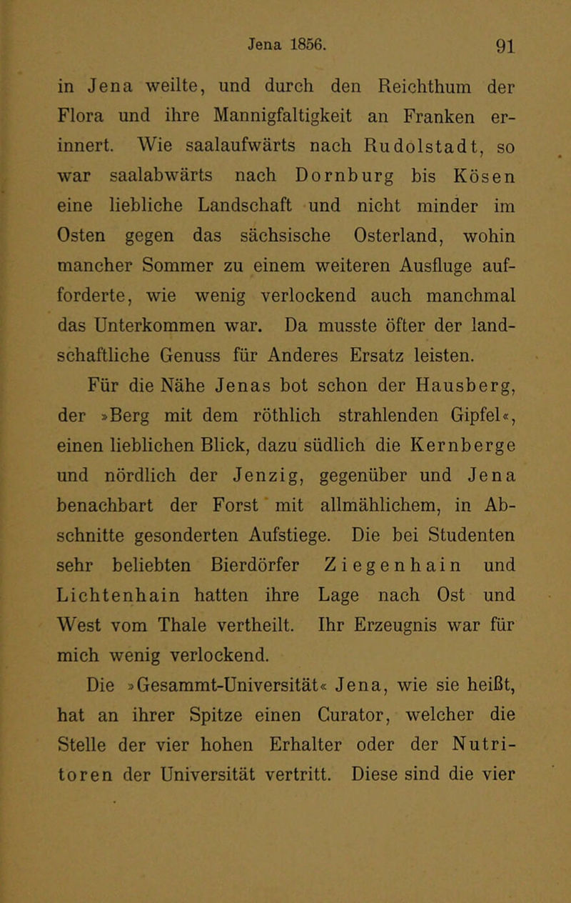 in Jena weilte, und durch den Reichthum der Flora und ihre Mannigfaltigkeit an Franken er- innert. Wie saalaufwärts nach Rudolstadt, so war saalabwärts nach Dornburg bis Kosen eine liebliche Landschaft und nicht minder im Osten gegen das sächsische Osterland, wohin mancher Sommer zu einem weiteren Ausfluge auf- forderte, wie wenig verlockend auch manchmal das Unterkommen war. Da musste öfter der land- schaftliche Genuss für Anderes Ersatz leisten. Für die Nähe Jenas bot schon der Hausberg, der »Berg mit dem röthlich strahlenden Gipfel«, einen lieblichen Blick, dazu südlich die Kernberge und nördlich der Jenzig, gegenüber und Jena benachbart der Forst ‘ mit allmählichem, in Ab- schnitte gesonderten Aufstiege. Die bei Studenten sehr beliebten Bierdörfer Ziegenhain und Lichtenhain hatten ihre Lage nach Ost und West vom Thale vertheilt. Ihr Erzeugnis war für mich wenig verlockend. Die »Gesammt-Üniversität« Jena, wie sie heißt, hat an ihrer Spitze einen Curator, welcher die Stelle der vier hohen Erhalter oder der Nutri- toren der Universität vertritt. Diese sind die vier