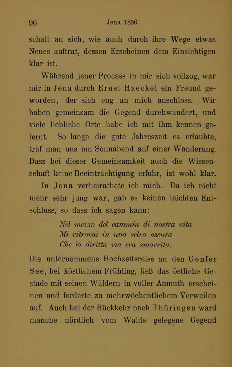 schalt an sich, wie auch durch ihre Wege etwas Neues auftrat, dessen Erscheinen dem Einsichtigen klar ist. Während jener Process in mir sich vollzog, war mir in Jena durch Ernst Haeckel ein Freund ge- worden, der sich eng an mich anschloss. Wir haben gemeinsam die Gegend durchwandert, und viele liebliche Orte habe ich mit ihm kennen ge- lernt. So lange die gute Jahreszeit es erlaubte, traf man uns am Sonnabend auf einer Wanderung. Dass bei dieser Gemeinsamkeit auch die Wissen- schaft keine Beeinträchtigung erfuhr, ist wohl klar. In Jena verheirathete ich mich. Da ich nicht mehr sehr jung war, gab es keinen leichten Ent- schluss, so dass ich sagen kann; Nel mezzo dd cammin di iwstra vita Mi ritrovai in una selva oscura Che Ja diritta via era smarnta. Die unternommene Hochzeitsreise an den Genfer See, bei köstlichem Frühling, ließ das östliche Ge- stade mit seinen Wäldern in voller Anmuth erschei- nen und forderte zu mehrwöchentlichem Verweilen auf. Auch bei der Rückkehr nach Thüringen ward manche nördlich vom Walde gelegene Gegend