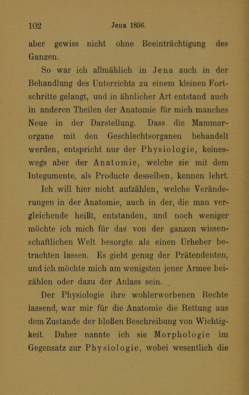 aber gewiss nicht ohne Beeinträchtigung des Ganzen. So war ich allmählich in Jena auch in der Behandlung des Unterrichts zu einem kleinen Fort- schritte gelangt, und in ähnlicher Art entstand auch in anderen Theilen der Anatomie für mich manches Neue in der Darstellung. Dass die Mammar- organe mit den Geschlechtsorganen behandelt werden, entspricht nur der Physiologie, keines- wegs aber der Anatomie, welche sie mit dem Integumente, als Producte desselben, kennen lehrt. Ich will hier nicht aufzählen, welche Verände- rungen in der Anatomie, auch in der, die man ver- gleichende heißt, entstanden, und noch weniger möchte ich mich für das von der ganzen wissen- schaftlichen Welt besorgte als einen Urheber be- trachten lassen. Es giebt genug der Prätendenten, und ich möchte mich am wenigsten jener Armee bei- zählen oder dazu der Anlass sein. Der Physiologie ihre wohlerworbenen Rechte lassend, war mir für die Anatomie die Rettung aus dem Zustande der bloßen Beschreibung von Wichtig- keit. Daher nannte ich sie Morphologie im Gegensatz zur Physiologie, wobei wesentlich die