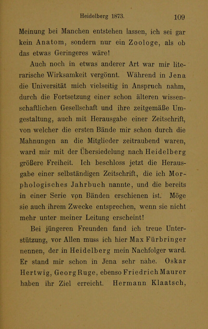 Meinung bei Manchen entstehen lassen, ich sei gar kein Anatom, sondern nur ein Zoologe, als ob das etwas Geringeres wäre! Auch noch in etwas anderer Art war mir lite- rarische Wirksamkeit vergönnt. Während in Jena die Universität mich vielseitig in Anspruch nahm, durch die Fortsetzung einer schon älteren wissen- schaftlichen Gesellschaft und ihre zeitgemäße Um- gestaltung, auch mit Herausgabe einer Zeitschrift, von welcher die ersten Bände mir schon durch die Mahnungen an die Mitglieder zeitraubend waren, ward mir mit der Übersiedelung nach Heidelberg größere Freiheit. Ich beschloss jetzt die Heraus- gabe einer selbständigen Zeitschrift, die ich Mor- phologisches Jahrbuch nannte, und die bereits in einer Serie vpn Bänden erschienen ist. Möge sie auch ihrem Zwecke entsprechen, wenn sie nicht mehr unter meiner Leitung erscheint! Bei jüngeren Freunden fand ich treue Unter- stützung, vor Allen muss ich hier Max Fürbringer nennen, der in Heidelberg mein Nachfolger ward. Er stand mir schon in Jena sehr nahe. Oskar Hertwig, GeorgRuge, ebensoFriedrichMaurer haben ihr Ziel erreicht. Hermann Klaatsch,