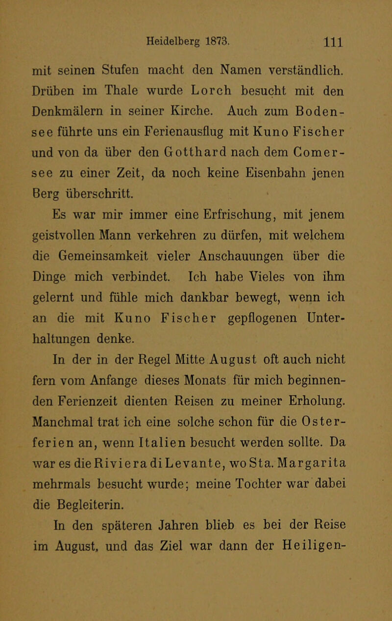 mit seinen Stufen macht den Namen verständlich. Drüben im Thale wurde Lorch besucht mit den Denkmälern in seiner Kirche. Auch zum Boden- see führte uns ein Ferienausflug mit Kuno Fischer und von da über den Gotthard nach dem Gomer- see zu einer Zeit, da noch keine Eisenbahn jenen Berg überschritt. Es war mir immer eine Erfrischung, mit jenem geistvollen Mann verkehren zu dürfen, mit welchem die Gemeinsamkeit vieler Anschauungen über die Dinge mich verbindet. Ich habe Vieles von ihm gelernt und fühle mich dankbar bewegt, wenn ich an die mit Kuno Fischer gepflogenen Unter- haltungen denke. In der in der Regel Mitte August oft auch nicht fern vom Anfänge dieses Monats für mich beginnen- den Ferienzeit dienten Reisen zu meiner Erholung. Manchmal trat ich eine solche schon für die Oster- ferien an, wenn Italien besucht werden sollte. Da war es die Riviera di Levante, wo Sta. Margarita mehrmals besucht wurde; meine Tochter war dabei die Begleiterin. In den späteren Jahren blieb es bei der Reise im August, und das Ziel war dann der Heiligen-