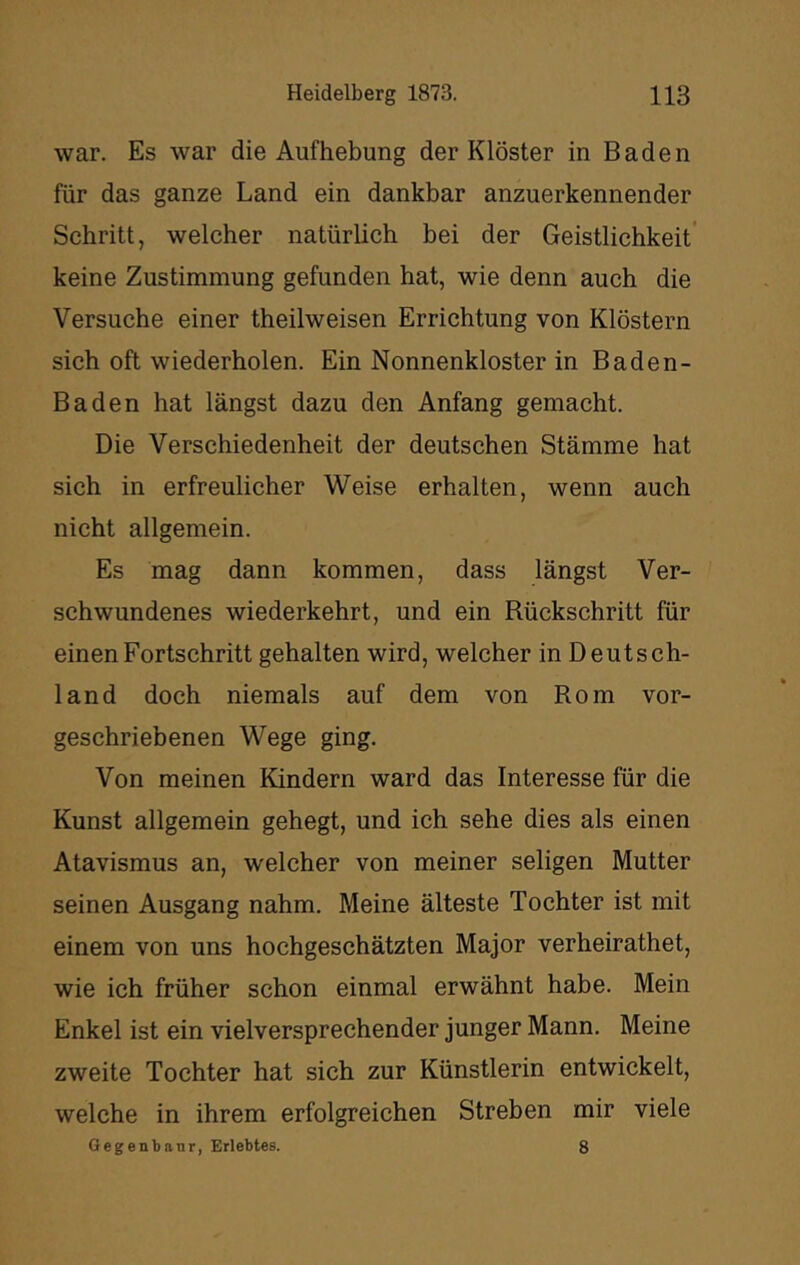 war. Es war die Aufhebung der Klöster in Baden für das ganze Land ein dankbar anzuerkennender Schritt, welcher natürlich bei der Geistlichkeit’ keine Zustimmung gefunden hat, wie denn auch die Versuche einer theilweisen Errichtung von Klöstern sich oft wiederholen. Ein Nonnenkloster in Baden- Baden hat längst dazu den Anfang gemacht. Die Verschiedenheit der deutschen Stämme hat sich in erfreulicher Weise erhalten, wenn auch nicht allgemein. Es mag dann kommen, dass längst Ver- schwundenes wiederkehrt, und ein Rückschritt für einen Fortschritt gehalten wird, welcher in Deutsch- land doch niemals auf dem von Rom vor- geschriebenen Wege ging. Von meinen Kindern ward das Interesse für die Kunst allgemein gehegt, und ich sehe dies als einen Atavismus an, welcher von meiner seligen Mutter seinen Ausgang nahm. Meine älteste Tochter ist mit einem von uns hochgeschätzten Major verheirathet, wie ich früher schon einmal erwähnt habe. Mein Enkel ist ein vielversprechender junger Mann. Meine zweite Tochter hat sich zur Künstlerin entwickelt, welche in ihrem erfolgreichen Streben mir viele Gegenbanr, Erlebtes. 8