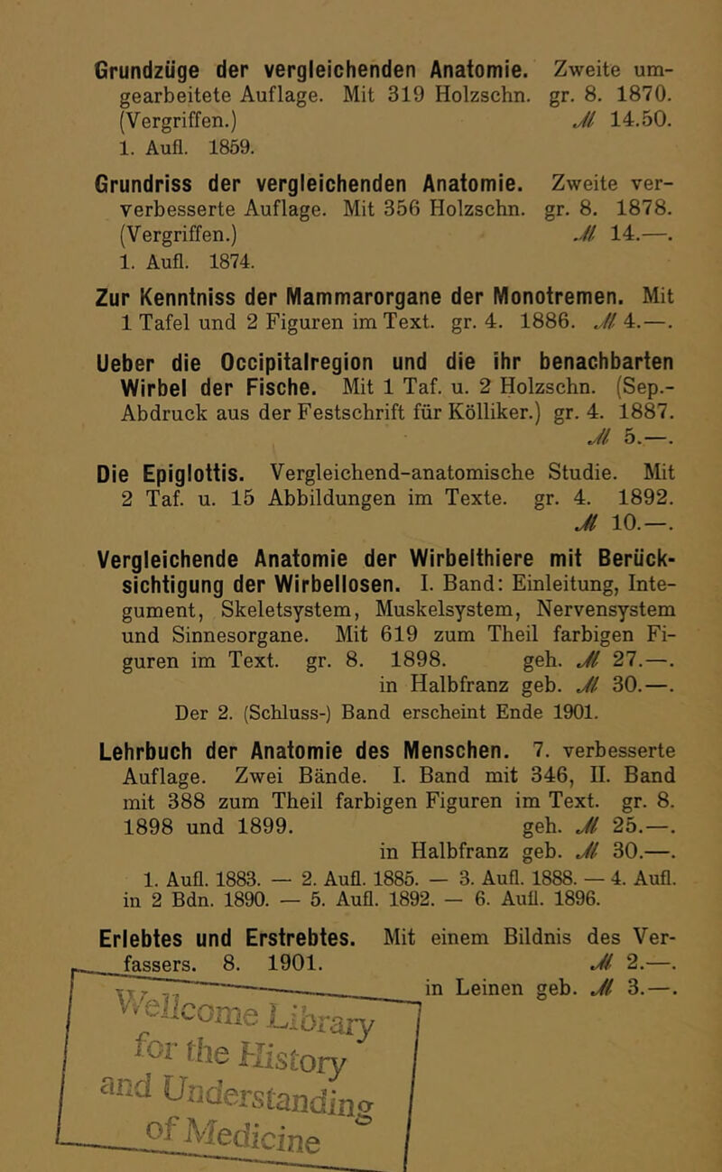 Grundziige der vergleichenden Anatomie. Zweite um- gearbeitete Auflage. Mit 319 Holzschn. gr. 8. 1870. (Vergriffen.) Jl 14.50. 1. Aufl. 1859. Grundriss der vergleichenden Anatomie. Zweite ver- verbesserte Auflage. Mit 356 Holzschn. gr. 8. 1878. (Vergriffen.) Jl 14.—. 1. Aufl. 1874. Zur Kenntniss der Mammarorgane der Monotremen. Mit 1 Tafel und 2 Figuren im Text. gr. 4. 1886. Jl 4.—. Ueber die Occipitalregion und die ihr benachbarten Wirbel der Fische. Mit 1 Taf. u. 2 Holzschn. (Sep.- Abdruck aus der Festschrift für Kölliker.) gr. 4. 1887. Jl 5.—. Die Epiglottis. Vergleichend-anatomische Studie. Mit 2 Taf. u. 15 Abbildungen im Texte, gr. 4. 1892. Jl 10.—. Vergleichende Anatomie der Wirbelthiere mit Berück- sichtigung der Wirbellosen. I. Band: Einleitung, Inte- gument, Skeletsystem, Muskelsystem, Nervensystem und Sinnesorgane. Mit 619 zum Theil farbigen Fi- guren im Text. gr. 8. 1898. geh. Jl 27.—. in Halbfranz geb. Jl 30.—. Der 2. (Schluss-) Band erscheint Ende 1901. Lehrbuch der Anatomie des Menschen. 7. verbesserte Auflage. Zwei Bände. I. Band mit 346, II. Band mit 388 zum Theil farbigen Figuren im Text. gr. 8. 1898 und 1899. geh. Jl 25.—. in Halbfranz geb. Jl 30.—. 1. Aufl. 1883. — 2. Aufl. 1885. — 3. Aufl. 1888. — 4. Aufl. in 2 Bdn. 1890. — 5. Aufl. 1892. — 6. Aull. 1896. Erlebtes und Erstrebtes. Mit einem Bildnis des Ver- fassers. 8. 1901. Jl 2.—. in Leinen geb. Jl 3.—.