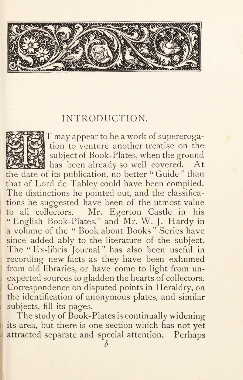 INTRODUCTION. T may appear to be a work of supereroga- tion to venture another treatise on the subject of Book-Plates, when the ground has been already so well covered. At the date of its publication, no better “ Guide ” than that of Lord de Tabley could have been compiled. The distinctions he pointed out, and the classifica- tions he suggested have been of the utmost value to all collectors. Mr. Egerton Castle in his “English Book-Plates,” and Mr. W. J. Hardy in a volume of the “ Book about Books ” Series have since added ably to the literature of the subject. The “ Ex-libris Journal ” has also been useful in recording new facts as they have been exhumed from old libraries, or have come to light from un- ' expected sources to gladden the hearts of collectors. ; Correspondence on disputed points in Heraldry, on : the identification of anonymous plates, and similar { subjects, fill its pages. The study of Book-Plates is continually widening \ its area, but there is one section which has not yet j attracted separate and special attention. Perhaps b