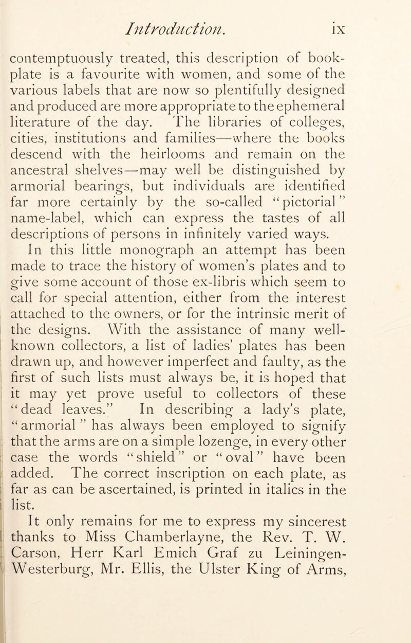 contemptuously treated, this description of book- plate is a favourite with women, and some of the various labels that are now so plentifully designed and produced are more appropriate to the ephemeral literature of the day. The libraries of colleges, cities, institutions and families—where the books descend with the heirlooms and remain on the ancestral shelves—may well be distinguished by armorial bearings, but individuals are identified far more certainly by the so-called “pictorial” name-label, which can express the tastes of all descriptions of persons in infinitely varied ways. In this little monograph an attempt has been made to trace the history of women’s plates and to ofive some account of those ex-libris which seem to call for special attention, either from the interest attached to the owners, or for the intrinsic merit of the designs. With the assistance of many well- known collectors, a list of ladies’ plates has been drawn up, and however imperfect and faulty, as the first of such lists must always be, it is hoped that it may yet prove useful to collectors of these “dead leaves.” In describing a lady’s plate, “ armorial ” has always been employed to signify that the arms are on a simple lozenge, in every other case the words “shield” or “oval” have been added. The correct inscription on each plate, as far as can be ascertained, is printed in italics in the list. It only remains for me to express my sincerest 1 thanks to Miss Chamberlayne, the Rev. T. W. i Carson, Herr Karl Emich Graf zu Leiningen- Westerburg, Mr. Ellis, the Ulster King of Arms,