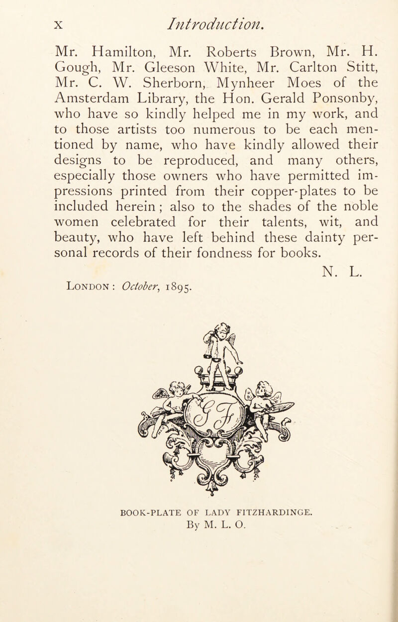 Mr. Hamilton, Mr. Roberts Brown, Mr. H. Gough, Mr. Gleeson White, Mr. Carlton Stitt, Mr. C. W. Sherborn, Mynheer Moes of the Amsterdam Library, the Hon. Gerald Ponsonby, who have so kindly helped me in my work, and to those artists too numerous to be each men- tioned by name, who have kindly allowed their designs to be reproduced, and many others, especially those owners who have permitted im- pressions printed from their copper-plates to be included herein ; also to the shades of the noble women celebrated for their talents, wit, and beauty, who have left behind these dainty per- sonal records of their fondness for books. N. L. London: October^ 1895. BOOK-PLATE OF LADY FITZHARDINGE. By M. L. O.