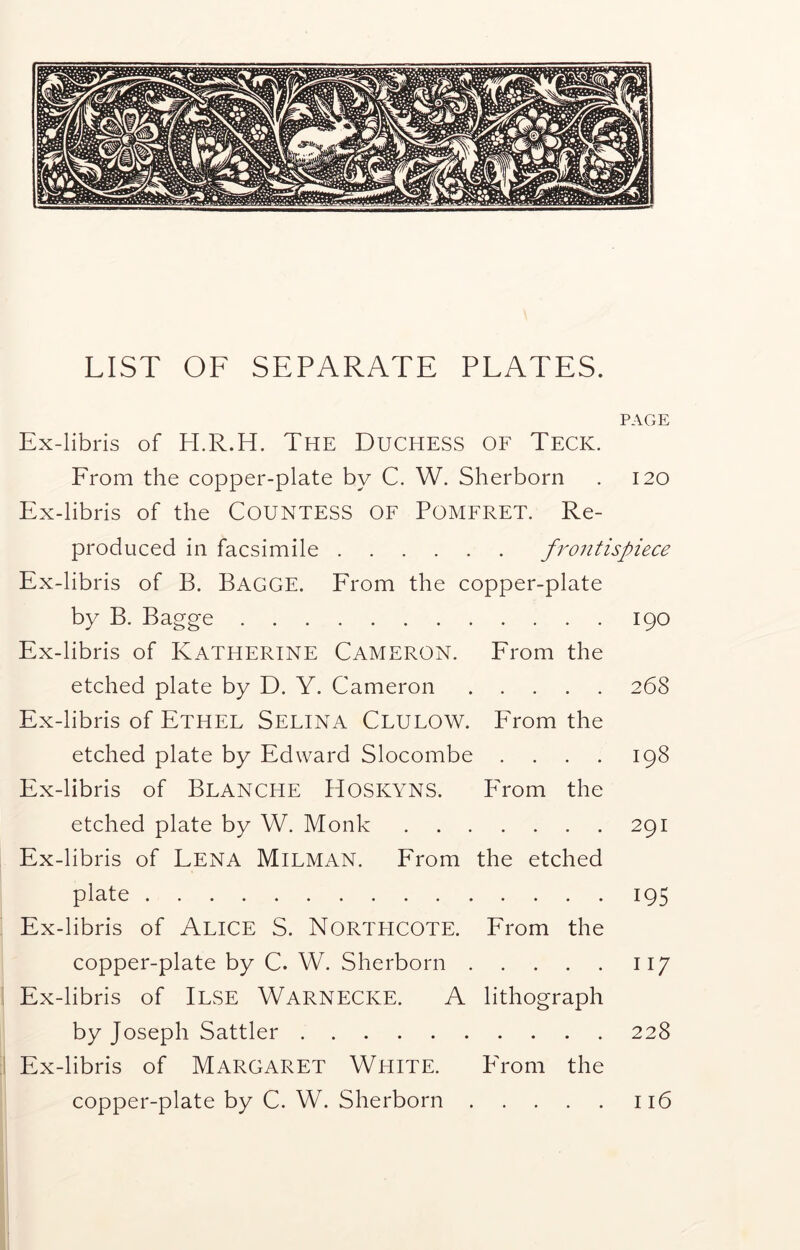 LIST OF SEPARATE PLATES. PAGE Ex-libris of H.R.H. The Duchess of Teck. From the copper-plate by C. W. Sherborn . 120 Ex-libris of the COUNTESS OF POMFRET. Re- produced in facsimile frontispiece Ex-libris of B. Bagge. From the copper-plate by B. Bagge 190 Ex-libris of Katherine Cameron. From the etched plate by D. Y. Cameron 268 Ex-libris of Ethel Selina Clulow. From the etched plate by Edward Slocombe .... 198 Ex-libris of Blanche Hoskyns. PTom the etched plate by W. Monk 291 Ex-libris of LENA Milman. From the etched plate 195 Ex-libris of ALICE S. NORTHCOTE. From the copper-plate by C. W. Sherborn 117 Ex-libris of ILSE Warnecke. A lithograph by Joseph Sattler 228 Ex-libris of MARGARET WHITE. PTom the copper-plate by C. W. Sherborn 116