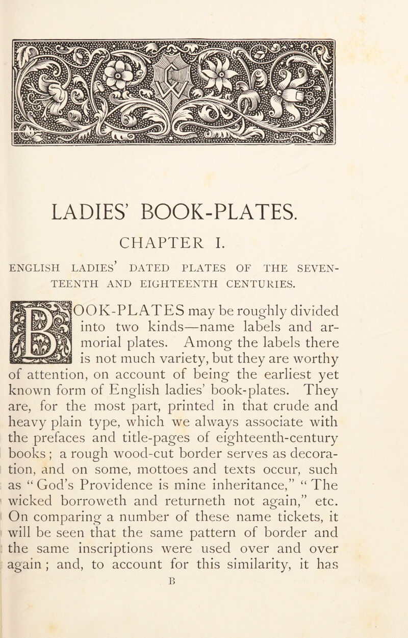 LADIES’ BOOK-PLATES. CHAPTER I. ENGLISH ladies’ DATED PLATES OF THE SEVEN- TEENTH AND EIGHTEENTH CENTURIES. OOK-PLATES may be roughly divided into two kinds—name labels and ar- morial plates. Among the labels there is not much variety, but they are worthy of attention, on account of being the earliest yet known form of English ladies’ book-plates. They are, for the most part, printed in that crude and heavy plain type, which we always associate with the prefaces and title-pages of eighteenth-century books ; a rough wood-cut border serves as decora- tion, and on some, mottoes and texts occur, such as “God’s Providence is mine inheritance,” “The wicked borroweth and returneth not again,” etc. On comparing a number of these name tickets, it will be seen that the same pattern of border and the same inscriptions were used over and over again ; and, to account for this similarity, it has