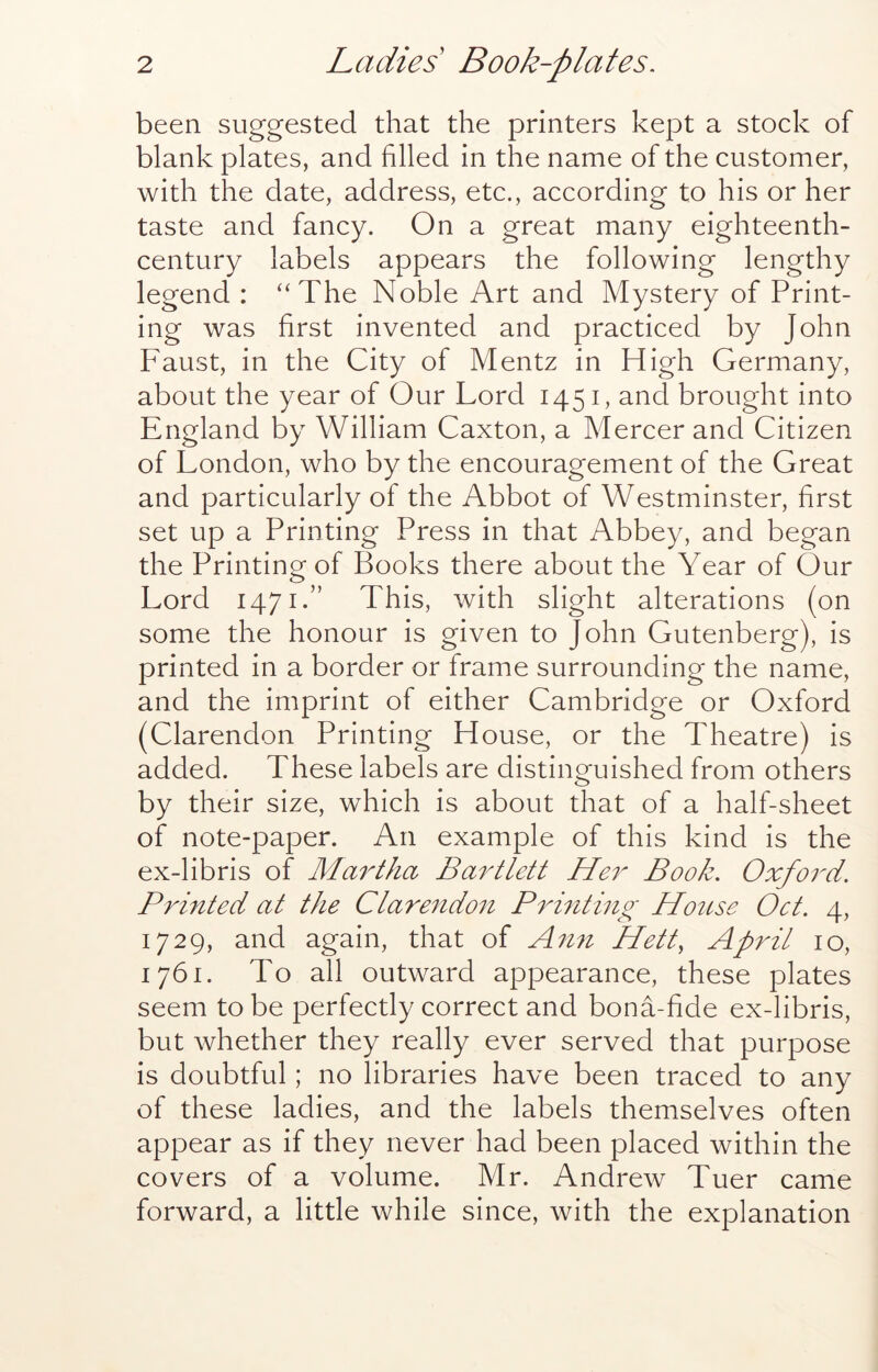 been suggested that the printers kept a stock of blank plates, and filled in the name of the customer, with the date, address, etc., according to his or her taste and fancy. On a great many eighteenth- century labels appears the following lengthy legend : “The Noble Art and Mystery of Print- ing was first invented and practiced by John Faust, in the City of Mentz in High Germany, about the year of Our Lord 1451, and brought into England by William Caxton, a Mercer and Citizen of London, who by the encouragement of the Great and particularly of the Abbot of Westminster, first set up a Printing Press in that Abbey, and began the Printing of Books there about the Year of Our Lord 1471.” This, with slight alterations (on some the honour is given to John Gutenberg), is printed in a border or frame surrounding the name, and the imprint of either Cambridge or Oxford (Clarendon Printing House, or the Theatre) is added. These labels are distinguished from others by their size, which is about that of a half-sheet of note-paper. An example of this kind is the ex-libris of Martha Bartlett Her Book. Oxford. Printed at the Clarendon Printing Hottse Oct. 4, 1729, and again, that of Amt Hett, April 10, 1761. To all outward appearance, these plates seem to be perfectly correct and bona-fide ex-libris, but whether they really ever served that purpose is doubtful; no libraries have been traced to any of these ladies, and the labels themselves often appear as if they never had been placed within the covers of a volume. Mr. Andrew Tuer came forward, a little while since, with the explanation