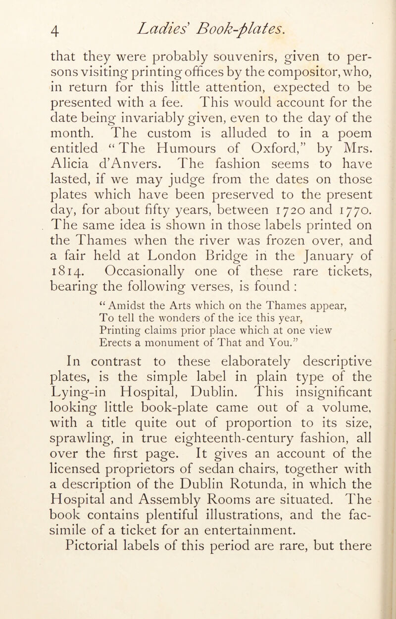 that they were probably souvenirs, given to per- sons visiting printing offices by the compositor, who, in return for this little attention, expected to be presented with a fee. This would account for the date being invariably given, even to the day of the month. The custom is alluded to in a poem entitled “ The Humours of Oxford,” by Mrs. Alicia d’Anvers. The fashion seems to have lasted, if we may judge from the dates on those plates which have been preserved to the present day, for about fifty years, between 1720 and 1770. The same idea is shown in those labels printed on the Thames when the river was frozen over, and a fair held at London Bridge in the January of 1814. Occasionally one of these rare tickets, bearing the following verses, is found : “Amidst the Arts which on the Thames appear, To tell the wonders of the ice this year, Printing claims prior place which at one view Erects a monument of That and You.’’ In contrast to these elaborately descriptive plates, is the simple label in plain type of the Lying-in Hospital, Dublin. This insignificant looking little book-plate came out of a volume, with a title quite out of proportion to its size, sprawling, in true eighteenth-century fashion, all over the first page. It gives an account of the licensed proprietors of sedan chairs, together with a description of the Dublin Rotunda, in which the Hospital and Assembly Rooms are situated. The book contains plentiful illustrations, and the fac- simile of a ticket for an entertainment. Pictorial labels of this period are rare, but there