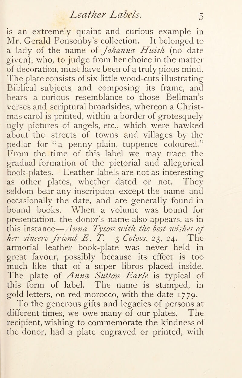 Leather Labels. is an extremely quaint and curious example in Mr. Gerald Ponsonby’s collection. It belonged to a lady of the name of Johanna Httish (no date given), who, to judge from her choice in the matter of decoration, must have been of a truly pious mind. The plate consists of six little wood-cuts illustrating Biblical subjects and composing its frame, and bears a curious resemblance to those Bellman’s verses and scriptural broadsides, whereon a Christ- mas carol is printed, within a border of grotesquely ugly pictures of angels, etc., which were hawked about the streets of towns and villages by the pedlar for a penny plain, tuppence coloured.” From the time of this label we may trace the gradual formation of the pictorial and allegorical book-plates. Leather labels are not as interesting as other plates, whether dated or not. They seldom bear any inscription except the name and occasionally the date, and are generally found in bound books. When a volume was bound for presentation, the donor’s name also appears, as in this instance—Anna Tyson with the best wishes of her sincere friend E. T. 3 Co loss. 23, 24. The armorial leather book-plate was never held in great favour, possibly because its effect is too much like that of a super libros placed inside. The plate of Anna Sutton Earle is typical of this form of label. The name is stamped, in gold letters, on red morocco, with the date 1779. To the generous gifts and legacies of persons at different times, we owe many of our plates. The recipient, wishing to commemorate the kindness of the donor, had a plate engraved or printed, with