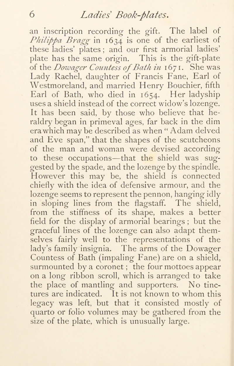 an inscription recording the gift. The label of Philippa Bragg in 1634 is one of the earliest of these ladies’ plates ; and our first armorial ladies’ plate has the same origin. This is the gift-plate of the Dowager Countess of Bath in 1671. She was Lady Rachel, daughter of Francis Fane, Earl of Westmoreland, and married Henry Bouchier, fifth Earl of Bath, who died in 1654. Her ladyship uses a shield instead of the correct widow’s lozenge. It has been said, by those who believe that he- raldry began in primeval ages, far back in the dim era which may be described as when “ Adam delved and Eve span,” that the shapes of the scutcheons of the man and woman were devised according to these occupations—that the shield was sug- gested by the spade, and the lozenge by the spindle. However this may be, the shield is connected chiefly with the idea of defensive armour, and the lozenge seems to represent the pennon, hanging idly in sloping lines from the flagstaff. The shield, from the stiffness of its shape, makes a better field for the display of armorial bearings ; but the graceful lines of the lozenge can also adapt them- selves fairly well to the representations of the lady’s family insignia. The arms of the Dowager Countess of Bath (impaling Fane) are on a shield, surmounted by a coronet; the four mottoes appear on a long ribbon scroll, which is arranged to take the place of mantling and supporters. No tinc- tures are indicated. It is not known to whom this legacy was left, but that it consisted mostly of quarto or folio volumes may be gathered from the size of the plate, which is unusually large.