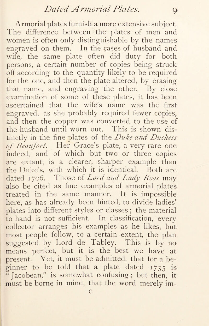 Armorial plates furnish a more extensive subject. The difference between the plates of men and women is often only distinguishable by the names enofraved on them. In the cases of husband and wife, the same plate often did duty for both persons, a certain number of copies being struck off according to the quantity likely to be required for the one, and then the plate altered, by erasing that name, and engraving the other. By close examination of some of these plates, it has been ascertained that the wife’s name was the first engraved, as she probably required fewer copies, and then the copper was converted to the use of the husband until worn out. This is shown dis- tinctly in the fine plates of the Dtike a7id Duchess of Beaufoy't. Her Grace’s plate, a very rare one indeed, and of which but two or three copies are extant, is a clearer, sharper example than the Duke’s, with which it is identical. Both are dated 1706. Those of Lord and Lady Roos may also be cited as fine examples of armorial plates treated in the same manner. It is impossible here, as has already been hinted, to divide ladies’ plates into different styles or classes ; the material to hand is not sufficient. In classification, every collector arranges his examples as he likes, but most people follow, to a certain extent, the plan suggested by Lord de Tabley. This is by no means perfect, but it is the best we have at present. Yet, it must be admitted, that for a be- ginner to be told that a plate dated 1735 is “ Jacobean,” is somewhat confusing; but then, it must be borne in mind, that the word merely im-