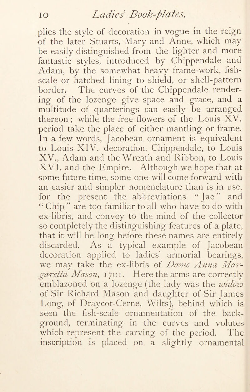 plies the style of decoration in vogue in the reign of the later Stuarts, Mary and Anne, which may be easily distinguished from the lighter and more fantastic styles, introduced by Chippendale and Adam, by the somewhat heavy frame-work, hsh- scale or hatched lining to shield, or shell-pattern border. The curves of the Chippendale render- ing of the lozenge give space and grace, and a multitude of quarterings can easily be arranged thereon; while the free flowers of the Louis XV. period take the place of either mantling or frame. In a few words, Jacobean ornament is equivalent to Louis XIV. decoration, Chippendale, to Louis XV., Adam and the Wreath and Ribbon, to Louis XV L and the Empire. Although we hope that at some future time, some one will come forward with an easier and simpler nomenclature than is in use, for the present the abbreviations ‘‘Jac” and “ Chip ” are too familiar to all who have to do with ex-libris, and convey to the mind of the collector so completely the distinguishing features of a plate, that it will be long before these names are entirely discarded. As a typical example of Jacobean decoration applied to ladies’ armorial bearings, we may take the ex-libris of Dame Anna Mar- gar etta Mason, 1701. Here the arms are correctly emblazoned on a lozenge (the lady was the widow of Sir Richard Mason and daughter of Sir James Long, of Draycot-Cerne, Wilts), behind which is seen the fish-scale ornamentation of the back- ground, terminating in the curves and volutes which represent the carving of the period. The inscription is placed on a slightly ornamental