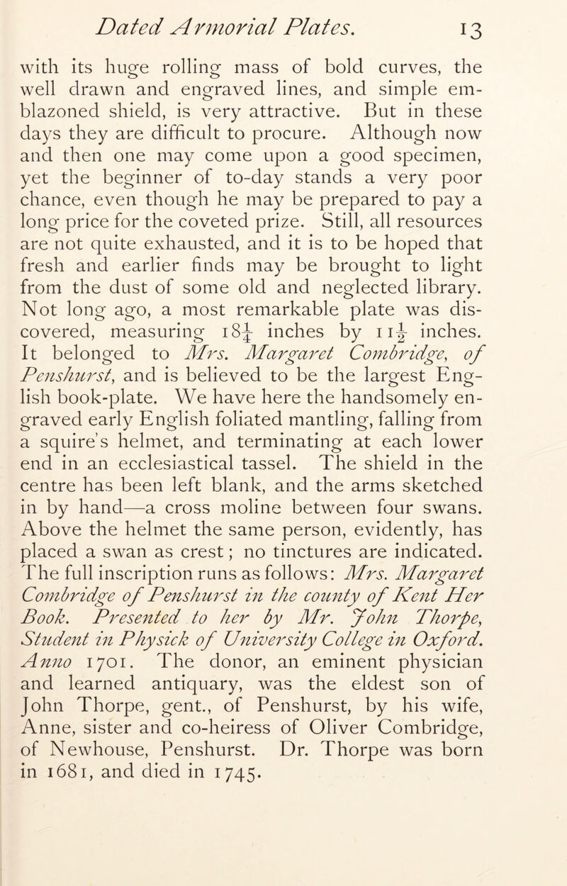 with its huge rolling mass of bold curves, the well drawn and engraved lines, and simple em- blazoned shield, is very attractive. But in these days they are difficult to procure. Although now and then one may come upon a good specimen, yet the beginner of to-day stands a very poor chance, even though he may be prepared to pay a long price for the coveted prize. Still, all resources are not quite exhausted, and it is to be hoped that fresh and earlier finds may be brought to light from the dust of some old and neglected library. Not long ago, a most remarkable plate was dis- covered, measuring i8|- inches by ii|- inches. It belonged to Mrs. Margaret Co7nbridge, of Penshurst, and is believed to be the largest Eng- lish book-plate. We have here the handsomely en- graved early English foliated mantling, falling from a squire’s helmet, and terminating at each lower end in an ecclesiastical tassel. The shield in the centre has been left blank, and the arms sketched in by hand—a cross moline between four swans. Above the helmet the same person, evidently, has placed a swan as crest; no tinctures are indicated. The full inscription runs as follows: Mrs. Maigaret Combridge of Pens hurst in the county of Kent Her Book. Presented to her by Mr. John Thorpe^ St2ident m Physick of U^iiversity College m Oxford. Anno 1701. The donor, an eminent physician and learned antiquary, was the eldest son of John Thorpe, gent., of Penshurst, by his wife, Anne, sister and co-heiress of Oliver Combridge, of Newhouse, Penshurst. Dr. Thorpe was born in 1681, and died in 1745.