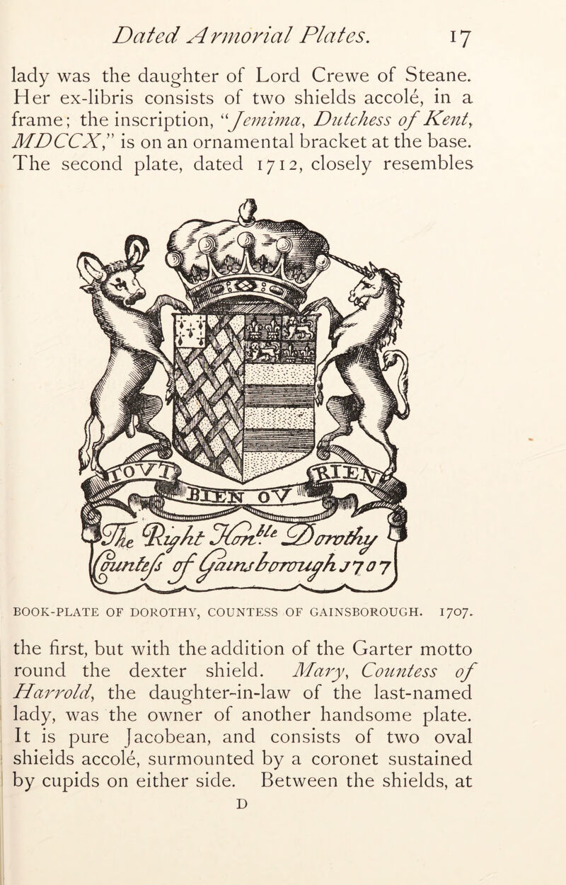 lady was the daughter of Lord Crewe of Steane. H er ex-libris consists of two shields accole, in a frame; the inscription, ''Jemima, Dutchess of Kent y MDCCXi' is on an ornamental bracket at the base. The second plate, dated 1712, closely resembles BOOK-PLATE OF DOROTHY, COUNTESS OF GAINSBOROUGH. 170/. the first, but with the addition of the Garter motto round the dexter shield. Ma^y, Countess of Harrolciy the daughter-in-law of the last-named lady, was the owner of another handsome plate. It is pure Jacobean, and consists of two oval shields accole, surmounted by a coronet sustained by cupids on either side. Between the shields, at D