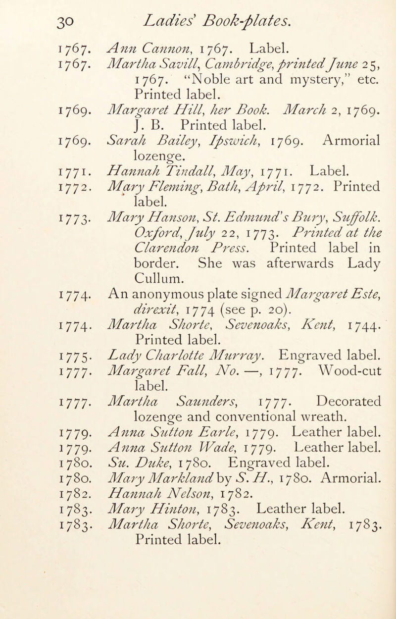 1767. Ann Cannon, 1767. Label. 1767. Martha Savill Cambridge, printedJtme 2 5, 1767. “Noble art and mystery,” etc. Printed label. 1769. Margaret Hill, her Book. March 2, 1769. J. B. Printed label. 1769. Sarah Bailey, Ipswich, 1769. Armorial lozenge. 1771. Hannah Tindall, May, 1771. Label. 1772. Mary Fleming, Bath, April, 1772. P rinted label. 1773. Mary Hanson, St. EdiminLs Btcry, Suffolk. Oxford, July 22, 1773. Prmted at the Clarendon Press. Printed label in border. She was afterwards Lady Cullnm. 1774. An anonymous plate signed Margaret Este, dir exit, 1774 (see p. 20). 1774. Martha Shorte, Sevenoaks, Kent, 1744. Printed label. 1775. Lady Charlotte Murray. Engraved label. 1777. Margaret Fall, No.—, i777* Wood-cut label. 1777. Martha Saunders, 17 77- Decorated lozenge and conventional wreath. 1779. Anna Sutton Earle, 1779. Leather label. 1779. Anna Sutton Wade, 1779. Leather label. 1780. S^c. Duke, 1780. Engraved label. 1780. Mary Marklandhy S. H., \^Zo. Armorial. 1782. Hannah Nelson, 1782. 1783. Maiy Hinton, 1783. Leather label. 1783. Martha Shorte, Sevenoaks, Kent, 1783. Printed label.