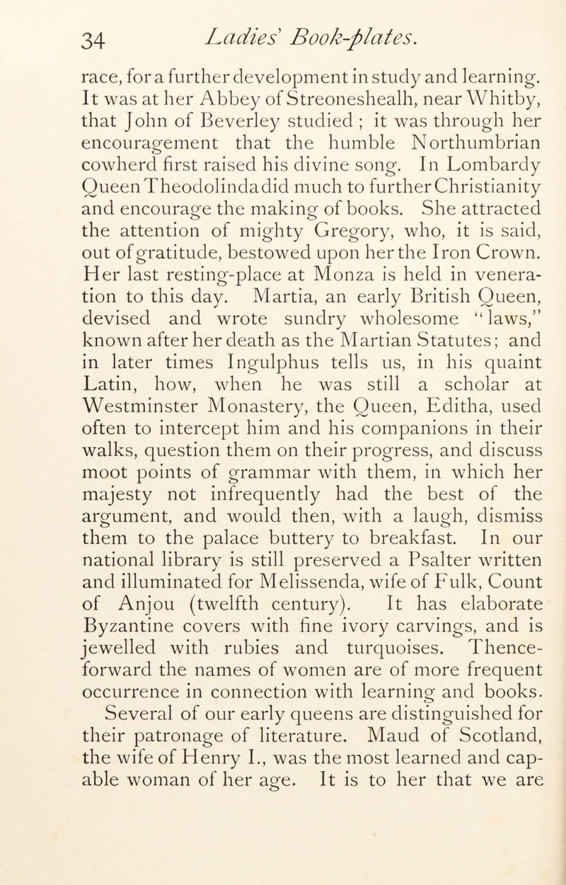 race, for a further development in study and learning. It was at her Abbey of Streoneshealh, near Whitby, that John of Beverley studied ; it was through her encouragement that the humble Northumbrian O cowherd first raised his divine song. In Lombardy Queen Theodolindadid much to further Christianity and encourage the making of books. She attracted the attention of mighty Gregory, who, it is said, out of gratitude, bestowed upon her the Iron Crown. Her last resting-place at Monza is held in venera- tion to this day. Martia, an early British Queen, devised and wrote sundry wholesome “ laws,” known after her death as the Martian Statutes; and in later times Ingulphus tells us, in his quaint Latin, how, when he was still a scholar at Westminster Monastery, the Queen, Editha, used often to intercept him and his companions in their walks, question them on their progress, and discuss moot points of grammar with them, in which her majesty not infrequently had the best of the argument, and would then, with a laugh, dismiss them to the palace buttery to breakfast. In our national library is still preserved a Psalter written and illuminated for Melissenda, wife of Fulk, Count of Anjou (twelfth century). It has elaborate Byzantine covers with fine ivory carvings, and is jewelled with rubies and turquoises. Thence- forward the names of women are of more frequent occurrence in connection with learning and books. Several of our early queens are distinguished for their patronage of literature. Maud of Scotland, the wife of Henry L, was the most learned and cap- able woman of her age. It is to her that we are
