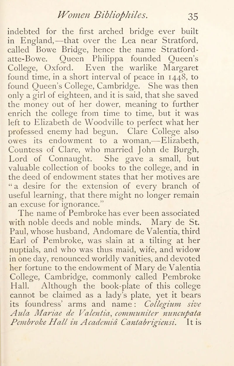 indebted for the first arched bridge ever built in England,—that over the Lea near Stratford, called Bowe Bridge, hence the name Stratford- atte-Bowe. Queen Philippa founded Queen’s College, Oxford. Even the warlike Margaret found time, in a short interval of peace in 1448, to found Queen’s College, Cambridge. She was then only a girl of eighteen, and it is said, that she saved the money out of her dower, meaning to further enrich the college from time to time, but it was left to Elizabeth de Woodville to perfect what her professed enemy had begun. Clare College also owes its endowment to a woman,—Elizabeth, Countess of Clare, who married John de Burgh, Lord of Connaught. She gave a small, but valuable collection of books to the college, and in the deed of endowment states that her motives are “ a desire for the extension of every branch of useful learning, that there might no longer remain an excuse for ignorance.” The name of Pembroke has ever been associated with noble deeds and noble minds. Mary de St. Paul, whose husband, Andomare de Valentia, third Earl of Pembroke, was slain at a tilting at her nuptials, and who was thus maid, wife, and widow in one day, renounced worldly vanities, and devoted her fortune to the endowment of Mary de Valentia College, Cambridge, commonly called Pembroke Hall. Although the book-plate of this college cannot be claimed as a lady’s plate, yet it bears its foundress’ arms and name: Collegmm sive Aula Mariae de VaUntia, coinmunite7^ nunmpata Pembroke Hall hi Academia Cantabrigiensi. It is