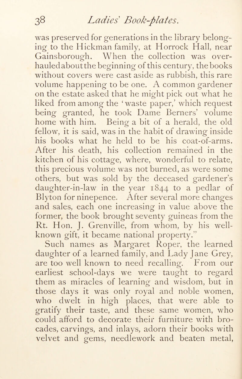 was preserved for generations in the library belong- ing to the Hickman family, at Horrock Hall, near Gainsborough. When the collection was over- hauledabout the beginning of this century, the books without covers were cast aside as rubbish, this rare volume happening to be one. A common gardener on the estate asked that he might pick out what he liked from among the ‘ waste paper,’ which request being granted, he took Dame Berners’ volume home with him. Being a bit of a herald, the old fellow, it is said, was in the habit of drawing inside his books what he held to be his coat-of-arms. After his death, his collection remained in the kitchen of his cottage, where, wonderful to relate, this precious volume was not burned, as were some others, but was sold by the deceaseci gardener’s daughter-in-law in the year 1844 to a pedlar of Blyton for ninepence. After several more changes and sales, each one increasing in value above the former, the book brought seventy guineas from the Rt. Hon. J. Grenville, from whom, by his well- known gift, it became national property.” Such names as Margaret Roper, the learned daughter of a learned family, and Lady Jane Grey, are too well known to need recalling. From our earliest school-days we were taught to regard them as miracles of learning and wisdom, but in those days it was only royal and noble women, who dwelt in high places, that were able to gratify their taste, and these same women, who could afford to decorate their furniture with bro- cades, carvings, and inlays, adorn their books with velvet and gems, needlework and beaten metal,