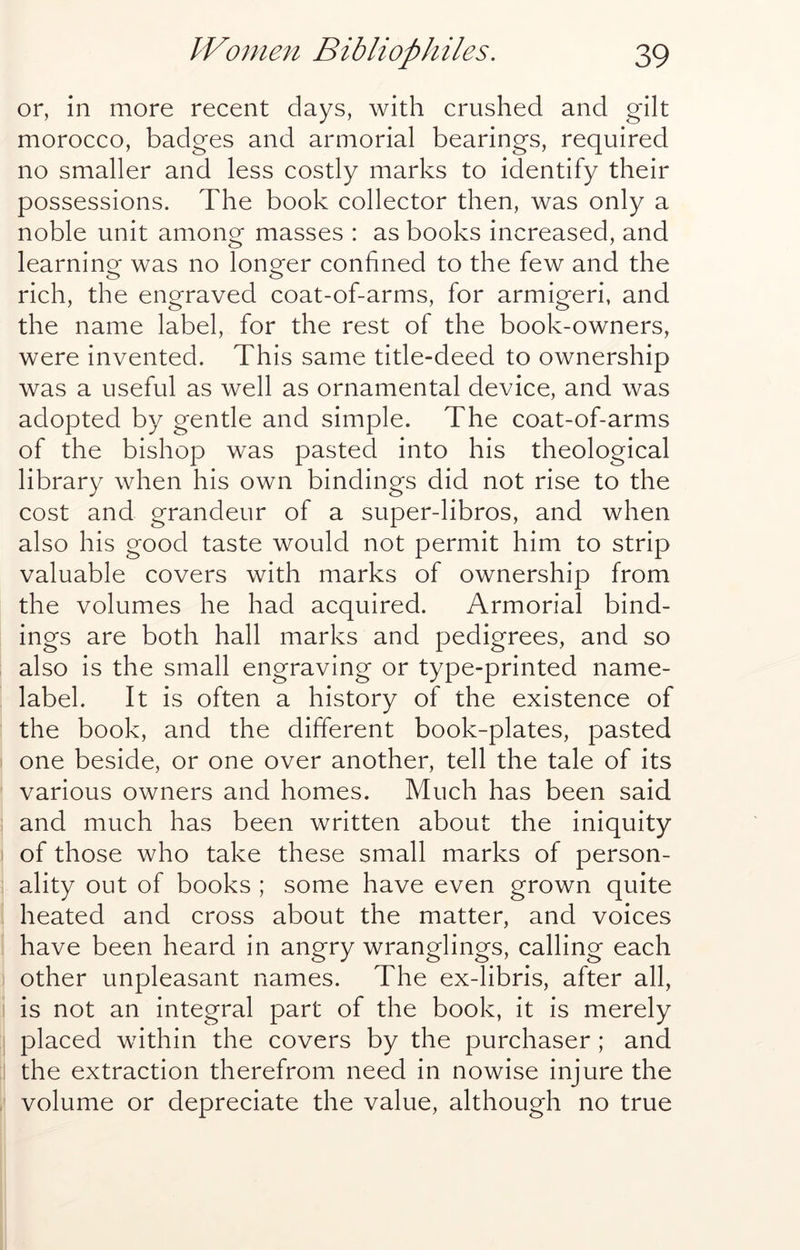 or, in more recent days, with crushed and gilt morocco, badges and armorial bearings, required no smaller and less costly marks to identify their possessions. The book collector then, was only a noble unit among masses : as books increased, and learning was no longer confined to the few and the rich, the engraved coat-of-arms, for armigeri, and the name label, for the rest of the book-owners, were invented. This same title-deed to ownership was a useful as well as ornamental device, and was adopted by gentle and simple. The coat-of-arms of the bishop was pasted into his theological library when his own bindings did not rise to the cost and grandeur of a super-libros, and when also his good taste would not permit him to strip valuable covers with marks of ownership from the volumes he had acquired. Armorial bind- ings are both hall marks and pedigrees, and so also is the small engraving or type-printed name- label. It is often a history of the existence of the book, and the different book-plates, pasted one beside, or one over another, tell the tale of its various owners and homes. Much has been said and much has been written about the iniquity of those who take these small marks of person- ality out of books ; some have even grown quite heated and cross about the matter, and voices have been heard in angry wranglings, calling each other unpleasant names. The ex-libris, after all, is not an integral part of the book, it is merely placed within the covers by the purchaser; and the extraction therefrom need in nowise injure the volume or depreciate the value, although no true