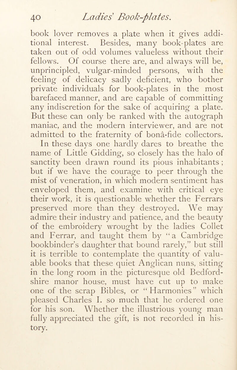 book lover removes a plate when it gives addi- tional interest. Besides, many book-plates are taken out of odd volumes valueless without their fellows. Of course there are, and always will be, unprincipled, vulgar-minded persons, with the feeling of delicacy sadly deficient, who bother private individuals for book-plates in the most barefaced manner, and are capable of committing any indiscretion for the sake of acquiring a plate. But these can only be ranked with the autograph maniac, and the modern interviewer, and are not admitted to the fraternity of bona-fide collectors. In these days one hardly dares to breathe the name of Little Gidding, so closely has the halo of sanctity been drawn round its pious inhabitants ; but if we have the courage to peer through the mist of veneration, in which modern sentiment has enveloped them, and examine with critical eye their work, it is questionable whether the Ferrars preserved more than they destroyed. We may admire their industry and patience, and the beauty of the embroidery wrought by the ladies Collet and Ferrar, and taught them by “a Cambridge bookbinder s daughter that bound rarely,” but still it is terrible to contemplate the quantity of valu- able books that these quiet Anglican nuns, sitting in the long room in the picturesque old Bedford- shire manor house, must have cut up to make one of the scrap Bibles, or ‘‘Harmonies” which pleased Charles I. so much that he ordered one for his son. Whether the illustrious young man fully appreciated the gift, is not recorded in his- tory.